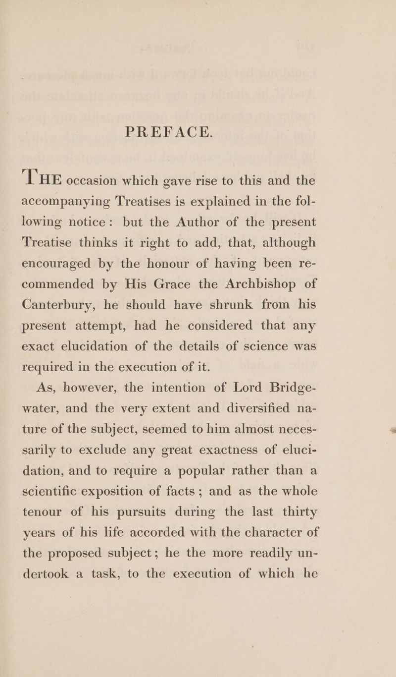 PREFACE. L'HE occasion which gave rise to this and the accompanying Treatises is explained in the fol- lowing notice: but the Author of the present Treatise thinks it right to add, that, although encouraged by the honour of having been re- commended by His Grace the Archbishop of Canterbury, he should have shrunk from his present attempt, had he considered that any exact elucidation of the details of science was required in the execution of it. As, however, the intention of Lord Bridge- water, and the very extent and diversified na- ture of the subject, seemed to him almost neces- sarily to exclude any great exactness of eluci- dation, and to require a popular rather than a scientific exposition of facts; and as the whole tenour of his pursuits during the last thirty years of his life accorded with the character of the proposed subject; he the more readily un- dertook a task, to the execution of which he