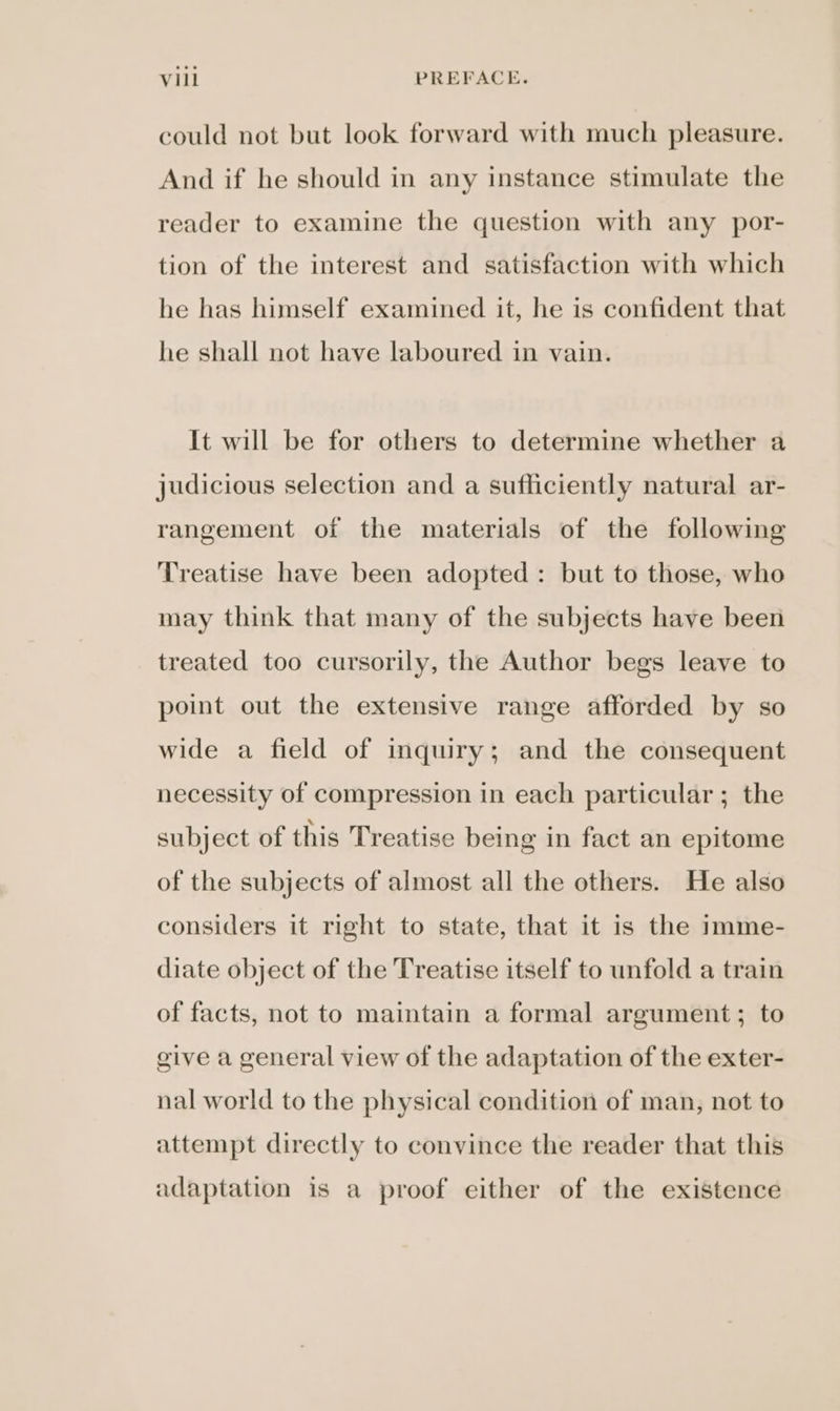 could not but look forward with much pleasure. And if he should in any instance stimulate the reader to examine the question with any por- tion of the interest and satisfaction with which he has himself examined it, he is confident that he shall not have laboured in vain. It will be for others to determine whether a judicious selection and a sufficiently natural ar- rangement of the materials of the following Treatise have been adopted: but to those, who may think that many of the subjects have been treated too cursorily, the Author begs leave to point out the extensive range afforded by so wide a field of inquiry; and the consequent necessity of compression in each particular ; the subject of this Treatise being in fact an epitome of the subjects of almost all the others. He also considers it right to state, that it is the imme- diate object of the Treatise itself to unfold a train of facts, not to maintain a formal argument; to give a general view of the adaptation of the exter- nal world to the physical condition of man, not to attempt directly to convince the reader that this adaptation is a proof either of the existence