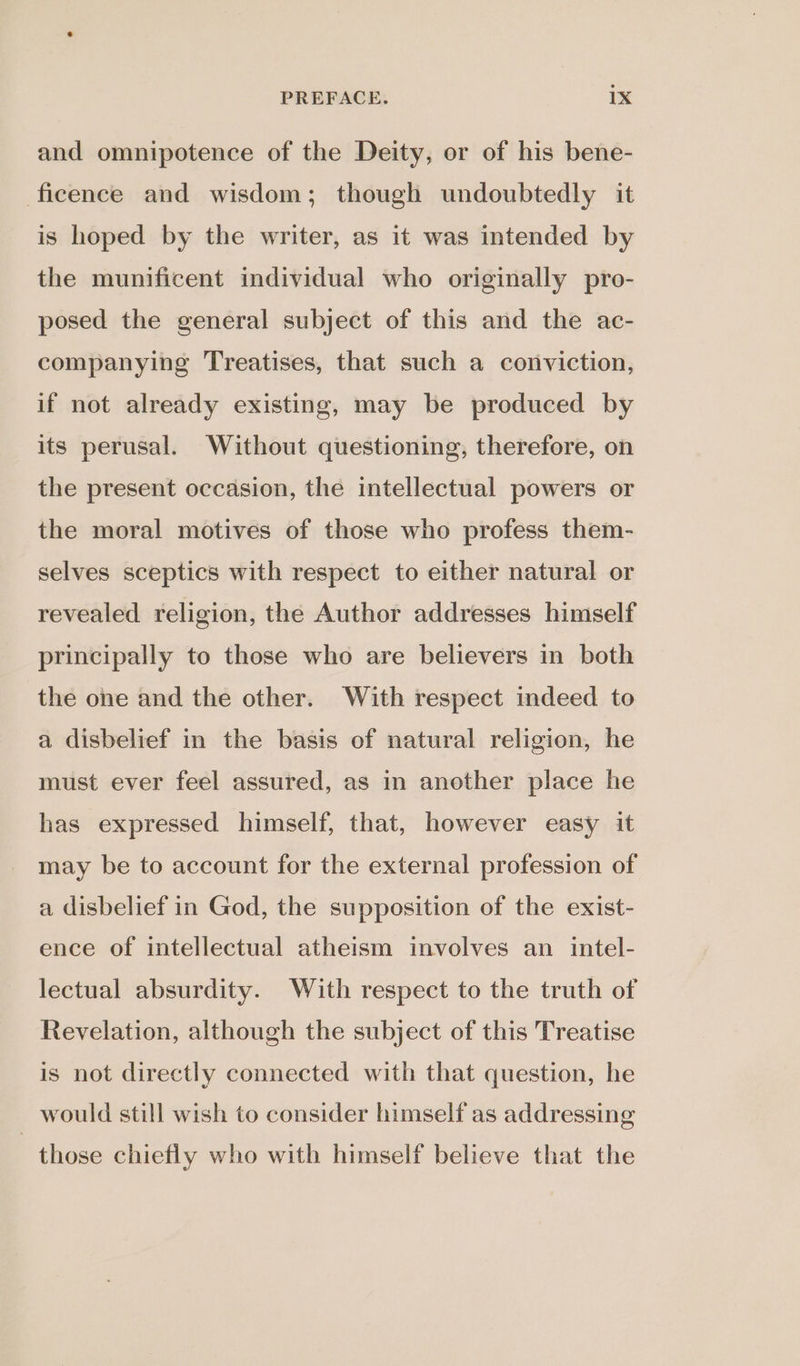 and omnipotence of the Deity, or of his bene- ficence and wisdom; though undoubtedly it is hoped by the writer, as it was intended by the munificent individual who originally pro- posed the general subject of this and the ac- companying Treatises, that such a conviction, if not already existing, may be produced by its perusal. Without questioning, therefore, on the present occasion, the intellectual powers or the moral motives of those who profess them- selves sceptics with respect to either natural or revealed religion, the Author addresses himself principally to those who are believers in both the one and the other. With respect indeed to a disbelief in the basis of natural religion, he must ever feel assured, as in another place he has expressed himself, that, however easy it may be to account for the external profession of a disbelief in God, the supposition of the exist- ence of intellectual atheism involves an intel- lectual absurdity. With respect to the truth of Revelation, although the subject of this Treatise is not directly connected with that question, he would still wish to consider himself as addressing those chiefly who with himself believe that the