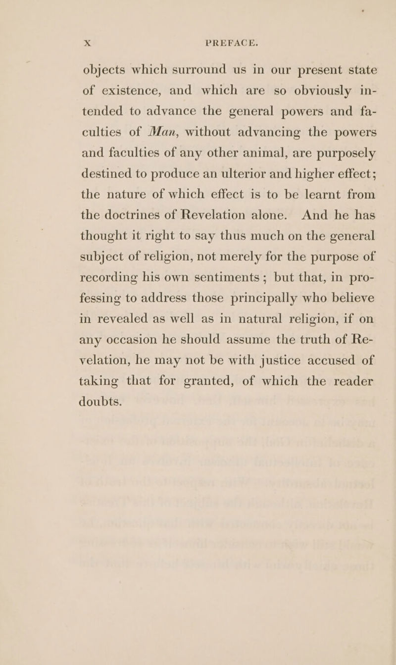 objects which surround us in our present state of existence, and which are so obviously in- tended to advance the general powers and fa- culties of Man, without advancing the powers and faculties of any other animal, are purposely destined to produce an ulterior and higher effect; the nature of which effect is to be learnt from the doctrines of Revelation alone. And he has thought it right to say thus much on the general subject of religion, not merely for the purpose of recording his own sentiments ; but that, in pro- fessing to address those principally who believe in revealed as well as in natural religion, if on any occasion he should assume the truth of Re- velation, he may not be with justice accused of taking that for granted, of which the reader doubts.