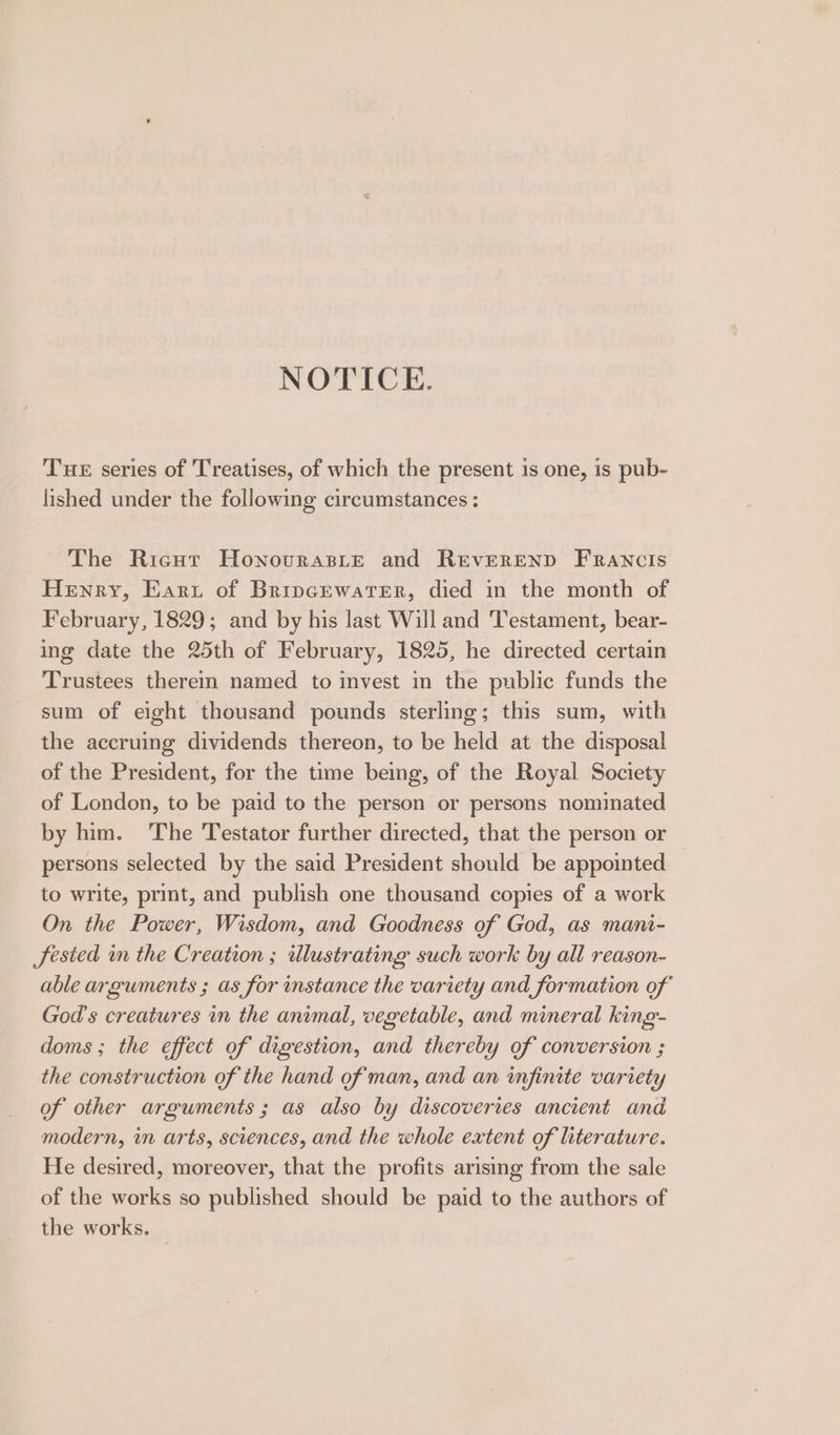 NOTICE. Tue series of Treatises, of which the present is one, is pub- lished under the following circumstances : The Ricut HonovrasLtE and Reverend Francis Henry, Earu of Bripcewater, died in the month of February, 1829; and by his last Will and Testament, bear- ing date the 25th of February, 1825, he directed certain Trustees therein named to invest in the public funds the sum of eight thousand pounds sterling; this sum, with the accruing dividends thereon, to be held at the disposal of the President, for the time being, of the Royal Society of London, to be paid to the person or persons nominated by him. The Testator further directed, that the person or persons selected by the said President should be appointed to write, print, and publish one thousand copies of a work On the Power, Wisdom, and Goodness of God, as mani- Jested in the Creation ; illustrating such work by all reason- able arguments ; as for instance the variety and formation of God's creatures in the animal, vegetable, and mineral king- doms ; the effect of digestion, and thereby of conversion ; the construction of the hand of man, and an infinite variety of other arguments ; as also by discoveries ancient and modern, in arts, sciences, and the whole extent of literature. He desired, moreover, that the profits arising from the sale of the works so published should be paid to the authors of the works.