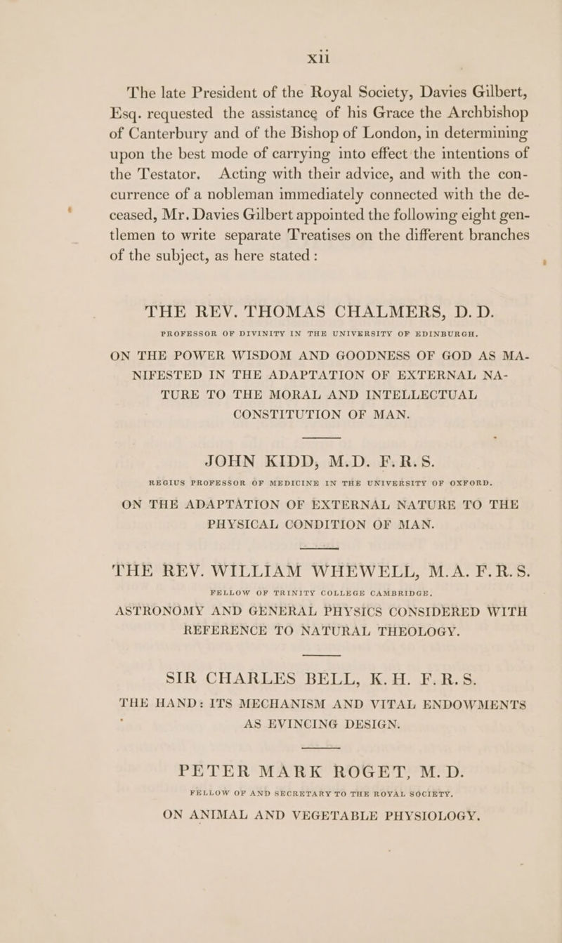 Xl The late President of the Royal Society, Davies Gilbert, Esq. requested the assistance of his Grace the Archbishop of Canterbury and of the Bishop of London, in determining upon the best mode of carrying into effect the intentions of the Testator. Acting with their advice, and with the con- currence of a nobleman immediately connected with the de- ceased, Mr. Davies Gilbert appointed the following eight gen- tlemen to write separate Treatises on the different branches of the subject, as here stated : THE REV. THOMAS CHALMERS, D. D. PROFESSOR OF DIVINITY IN THE UNIVERSITY OF EDINBURGH, ON THE POWER WISDOM AND GOODNESS OF GOD AS MA- NIFESTED IN THE ADAPTATION OF EXTERNAL NA- TURE TO THE MORAL AND INTELLECTUAL CONSTITUTION OF MAN. JOHN KIDD, M.D. F.R.S. REGIUS PROFESSOR OF MEDICINE IN THE UNIVERSITY OF OXFORD. ON THE ADAPTATION OF EXTERNAL NATURE TO THE PHYSICAL CONDITION OF MAN. THE REV. WILLIAM WHEWELL, M.A. F.R.S. FELLOW OF TRINITY COLLEGE CAMBRIDGE, ASTRONOMY AND GENERAL PHYSICS CONSIDERED WITH REFERENCE TO NATURAL THEOLOGY. SIR CHARLES BELL, K.H. F.R.S. THE HAND: ITS MECHANISM AND VITAL ENDOWMENTS . AS EVINCING DESIGN. PETER MARK ROGET, M.D. FELLOW OF AND SECRETARY TO THE ROYAL SOCIETY. ON ANIMAL AND VEGETABLE PHYSIOLOGY,