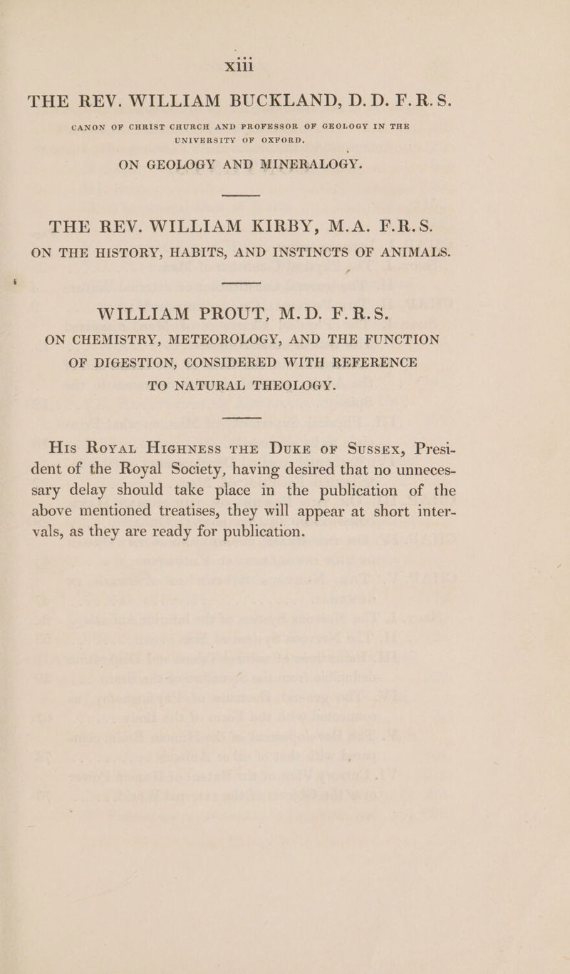 THE REV. WILLIAM BUCKLAND, D.D.F.R.S. CANON OF CHRIST CHURCH AND PROFESSOR OF GEOLOGY IN THE UNIVERSITY OF OXFORD. ON GEOLOGY AND MINERALOGY. THE REV. WILLIAM KIRBY, M.A. F.R.S. ON THE HISTORY, HABITS, AND INSTINCTS OF ANIMALS. Et WILLIAM PROUT, M.D. F.R.S. ON CHEMISTRY, METEOROLOGY, AND THE FUNCTION OF DIGESTION, CONSIDERED WITH REFERENCE TO NATURAL THEOLOGY. His Roya Hicuness tHE Duke or Sussex, Presi- dent of the Royal Society, having desired that no unneces- sary delay should take piace in the publication of the above mentioned treatises, they will appear at short inter- vals, as they are ready for publication.