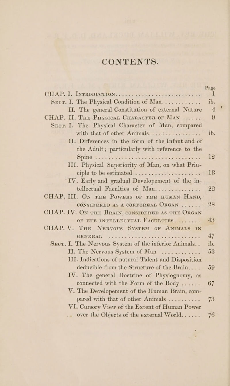 CONTENTS. CHAP. I. IntrRopuctTion.. Sect. I. The Physical Condition of Mid II. The general Constitution of Pe Nature CHAP. II. Tur Puysican CHARACTER OF Man ...... Sect. I. The Physical Character of Man, compared Withthat of Ofer Animas: -. 8.2. ee oe II. Differences in the form of the Infant and of the Adult; particularly with reference to the IMG Soke ko III. Physical Rian fs Mant on Sehaes Prin- ciple to. be estimated. <. 4 ...5+h)- wee he -@ “IV. Early and gradual Dene see of the in- tellectual Faculties of Man.. ee CHAP. III. On rue Powers or THE HUMAN naten CONSIDERED AS A CORPOREAL ORGAN ...... CHAP. IV. On rue BRAIN, CONSIDERED AS THE ORGAN OF THE INTELLECTUAL FACULTIES........ CHAP. V. Tur Nervous System or ANIMALS IN GHNEBAL 9732-26 icc Core ae ee Secor. I. The Nervous System of the inferior Animals. . II. The Nervous System of Man ............ III. Indications of natural Talent and Disposition deducible from the Structure of the Brain.. .. IV. The general Doctrine of Physiognomy, as connected with the Form of the Body ...... V. The Developement of the Human Brain, com- pared with that of other Animals .......... VI. Cursory View of the Extent of Human Pier _ over the Objects of the external World...... Page