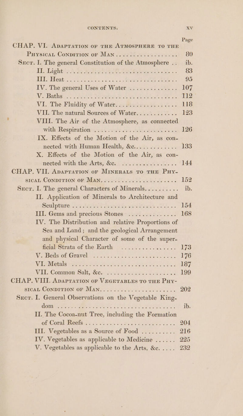 CHAP. VI. Apaprarion or THE ATMOSPHERE TO THE Puysicat Conpirion oF Man. an’ Sect. I. The general Constitution - she Wainer’ oe TY. Lagatiin A. do eigl L Peiiebeat Li... HERES eats. 3. 5 ores os a os hee ee ee: IV. The general Uses of Water ..........%... Vo Bathe fe, ser Seon ue ok Slat, es VI. The Pluidity:of Waters sn Raccsian ti. bv VII. The natural Sources of Water............ VIII. The Air of the Atmosphere, as connected Wildl espirationatn L “in .aG. aetna ee oF ~[X. Effects of the Motion of the Air, as con- nected with Human Health, &c............. X. Effects of the Motion of the Air, as con- ecteds withitherAatisy Ges. Scceesialaw Ll... CHAP. VII. ApapraTIon oF MINERALS TO THE PuHy- sIcAL ConDITION oF Man.. ne Secr. I. The general Charattirs of Minerals or. Bee Smee II. Application of Minerals to Architecture and SeuIpourey tos Ate dead. wees. UI. Gems and. precious Stones) 0: ect... IV. The Distribution and relative Proportions of Sea and Land; and the geological Arrangement and physical Character of some of the super- fiene strata of the Harth 9.024.643... 4... Wier SEO Cohavel 68 co a is eae ae ears WES Pictalsicwian as PF eae Fs OOS os Soe VEL. Commow Salt, Sess. oe: 25858 CHAP. VIII. Apaprarion oF VEGETABLES TO THE Puy- SICAL, CONDITION OF MAN > 2 ois afer os RO SS. Secr. I. General Observations on the Vegetable King- GOW Nales bee Saree Ale Paes Pa II. The Cocoa-nut Tree, including the Formation Ge ONE i Mer 8 2 2G ahd Vo Binds ROR gs III. Vegetables as a Source of Food .......... IV. Vegetables as applicable to Medicine ...... V. Vegetables as applicable to the Arts, &c. . 80 ib. 83 154 168