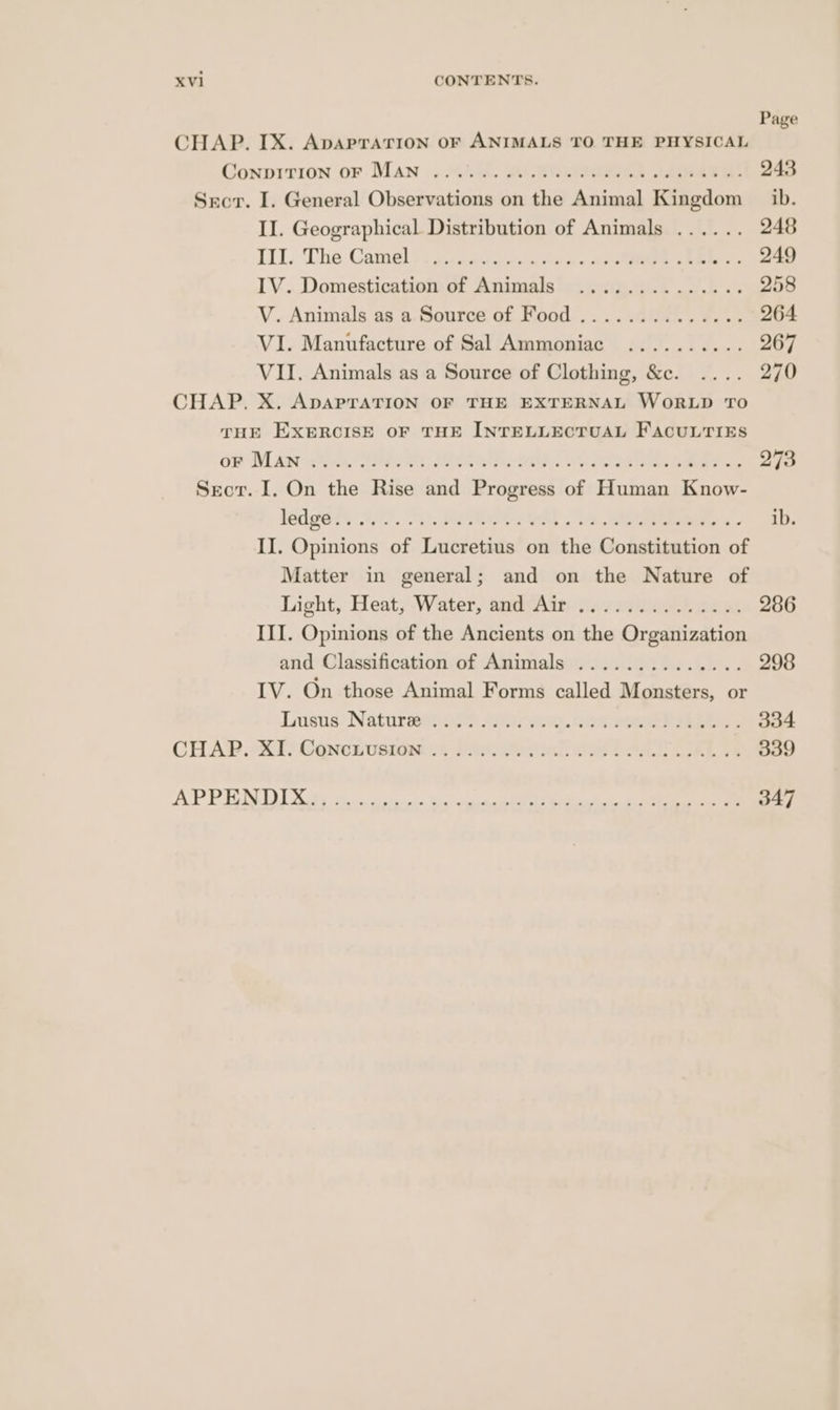 Page CHAP. IX. ApapraTrion oF ANIMALS TO THE PHYSICAL Gonpirion or. Man .. 445. eee Ae 243 Srcr. I. General Observations on the Animal Kingdom _ ib. IJ. Geographical Distribution of Animals ...... 248 III. The Camel ise conn ee oe eee 249 IV. Domestication of Animals .............. 258 V. Animals as a Source of Food .............. 264 VI. Manufacture of Sal Ammoniac .......... 267 VII. Animals as a Source of Clothing, &e. .... 270 CHAP. X. ADAPTATION OF THE EXTERNAL WORLD TO THE EXERCISE OF THE INTELLECTUAL FACULTIES On DLAar We. Sipe Rr Medel aa. ope Sa 273 Secor. I, On the Rise and Progress of Human Know- fades ty 9/7. 00. ees Gt - i, Sa eee © ib II. Opinions of Lucretius on the Constitution of Matter in general; and on the Nature of Light, Heat; Water, smivAin j2errgee ee eae 286 III. Opinions of the Ancients on the Organization and Classification of Animals .............. 298 IV. On those Animal Forms called Monsters, or Lusus. Naturmevers sree. nn aoeskl SELEY ee CHA®.*S:T) Concnuvsidat:.c pase. eesinl ee LAA LALA 339 APP TON DIS bs. sdevse dissin Sis aohetageiee eee Stans Oe ees