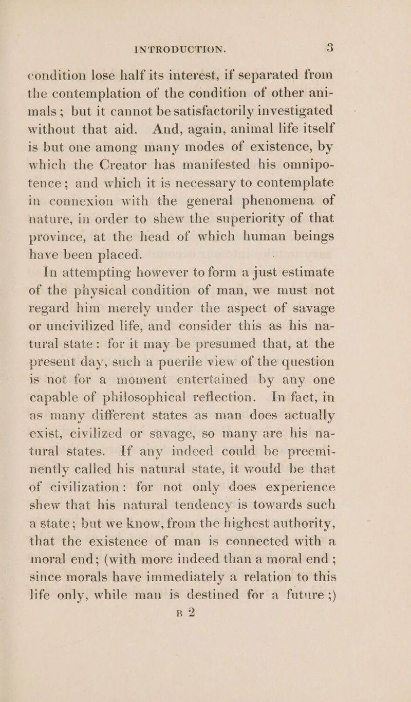 condition lose half its interest, if separated from the contemplation of the condition of other ani- mals; but it cannot be satisfactorily investigated without that aid. And, again, animal life itself is but one among many modes of existence, by which the Creator has manifested his omnipo- tence; and which it is necessary to contemplate in connexion with the general phenomena of nature, in order to shew the superiority of that province, at the head of which human beings have been placed. In attempting however to form a just estimate of the physical condition of man, we must not regard him merely under the aspect of savage or uncivilized life, and consider this as his na- tural state: for it may be presumed that, at the present day, such a puerile view of the question is not for a moment entertained by any one capable of philosophical reflection. In fact, in as many different states as man does actually exist, civilized or savage, so many are his na- tural states. If any indeed could be preemi- nently called his natural state, it would be that of civilization: for not only does experience shew that his natural tendency is towards such a state; but we know, from the highest authority, that the existence of man is connected with a moral end; (with more indeed than a moral end ; since morals have immediately a relation to this life only, while man is destined for a future ;) B 2