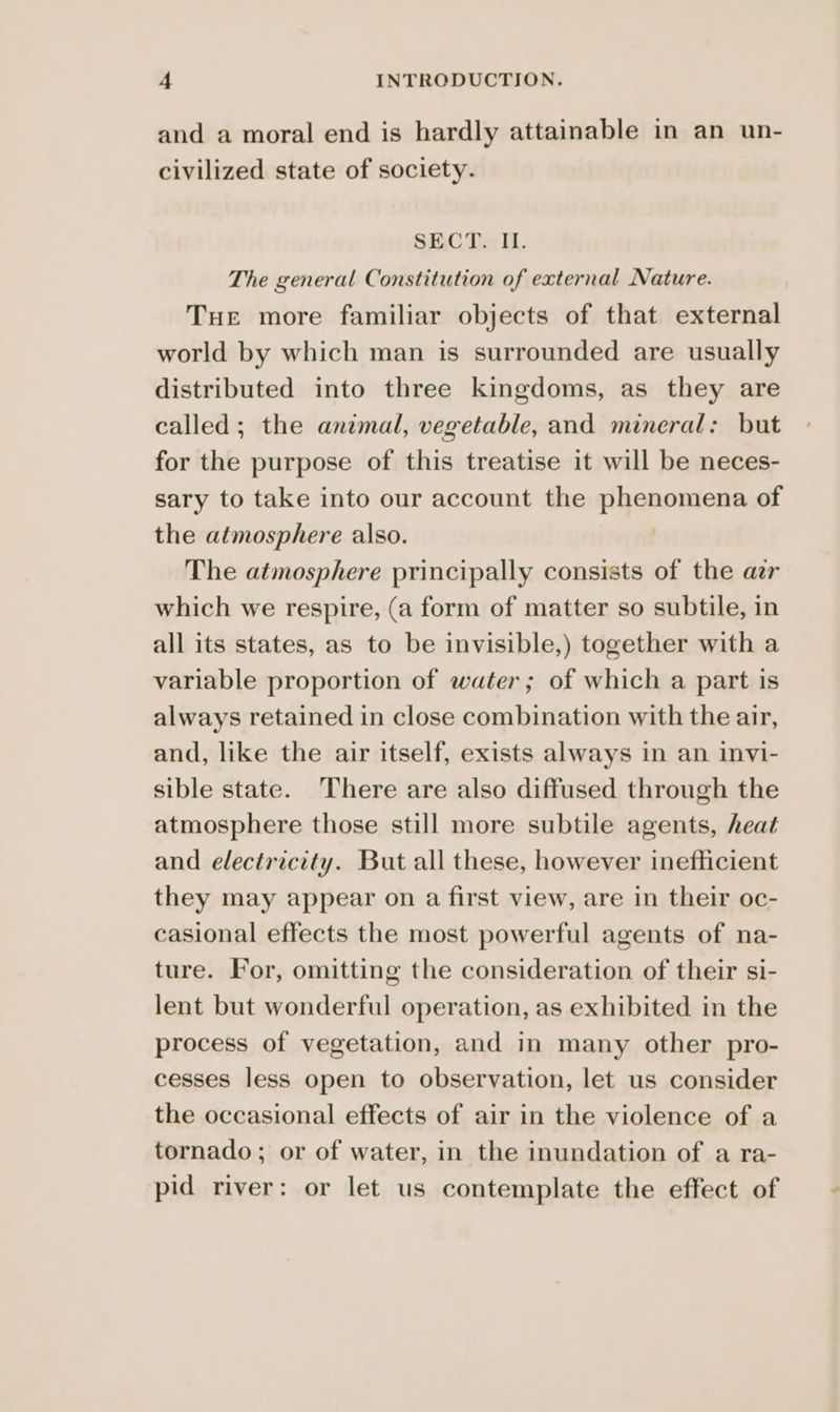 and a moral end is hardly attainable in an un- civilized state of society. SECT. IL. The general Constitution of external Nature. Tue more familiar objects of that external world by which man is surrounded are usually distributed into three kingdoms, as they are called; the animal, vegetable, and mineral: but for the purpose of this treatise it will be neces- sary to take into our account the phenomena of the atmosphere also. | The atmosphere principally consists of the ar which we respire, (a form of matter so subtile, in all its states, as to be invisible,) together with a variable proportion of water; of which a part is always retained in close combination with the air, and, like the air itself, exists always in an invi- sible state. There are also diffused through the atmosphere those still more subtile agents, heat and electricity. But all these, however inefficient they may appear on a first view, are in their oc- casional effects the most powerful agents of na- ture. For, omitting the consideration of their si- lent but wonderful operation, as exhibited in the process of vegetation, and in many other pro- cesses less open to observation, let us consider the occasional effects of air in the violence of a tornado; or of water, in the inundation of a ra- pid river: or let us contemplate the effect of