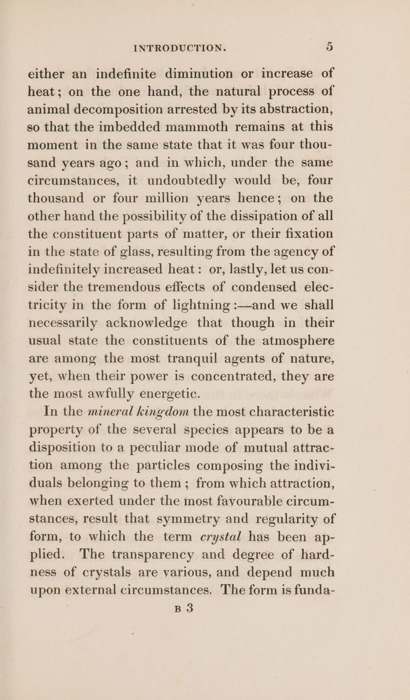 either an indefinite diminution or increase of heat; on the one hand, the natural process of animal decomposition arrested by its abstraction, so that the imbedded mammoth remains at this moment in the same state that it was four thou- sand years ago; and in which, under the same circumstances, it undoubtedly would be, four thousand or four million years hence; on the other hand the possibility of the dissipation of all the constituent parts of matter, or their fixation in the state of glass, resulting from the agency of indefinitely increased heat: or, lastly, let us con- sider the tremendous effects of condensed elec- tricity in the form of lightning :—and we shall necessarily acknowledge that though in their usual state the constituents of the atmosphere are among the most tranquil agents of nature, yet, when their power is concentrated, they are the most awfully energetic. In the mineral kingdom the most characteristic property of the several species appears to be a disposition to a peculiar mode of mutual attrac- tion among the particles composing the indivi- duals belonging to them; from which attraction, when exerted under the most favourable circum- stances, result that symmetry and regularity of form, to which the term crystal has been ap- plied. The transparency and degree of hard- ness of crystals are various, and depend much upon external circumstances. The form is funda- B3