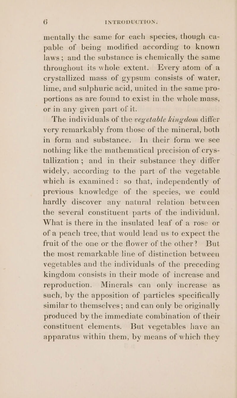 mentally the same for each species, though ca- pable of being modified according to known laws; and the substance is chemically the same throughout its whole extent. Every atom of a crystallized mass of gypsum consists of water, lime, and sulphuric acid, united in the same pro- portions as are found to exist in the whole mass, or in any given part of it. The individuals of the vegetable kingdom differ very remarkably from those of the mineral, both in form and substance. In their form we see nothing like the mathematical precision of crys- tallization; and in their substance they differ widely, according to the part of the vegetable which is examined: so that, independently of previous knowledge of the species, we could hardly discover any natural relation between the several constituent parts of the individual. What is there in the insulated leaf of a rose or of a peach tree, that would lead us to expect the fruit of the one or the flower of the other? But the most remarkable line of distinction between vegetables and the individuals of the preceding kingdom consists in their mode of increase and reproduction. Minerals can only increase as such, by the apposition of particles specifically similar to themselves; and can only be originally produced by the immediate combination of their constituent elements. But vegetables have an apparatus within them, by means of which they