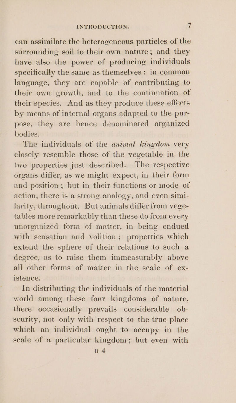 can assimilate the heterogeneous particles of the surrounding soil to their own nature; and they have also the power of producing individuals specifically the same as themselves : in common language, they are capable of contributing to their own growth, and to the continuation of their species. And as they produce these effects by means of internal organs adapted to the pur- pose, they are hence denominated organized bodies. The individuals of the animal kingdom very closely resemble those of the vegetable in the two properties just described. The respective organs differ, as we might expect, in their form and position; but in their functions or mode of action, there is a strong analogy, and even simi- larity, throughout. But animals differ from vege- tables more remarkably than these do from every unorganized form of matter, in being endued with sensation and volition; properties which extend the sphere of their relations to such a degree, as to raise them immeasurably above all other forms of matter in the scale of ex- istence. In distributing the individuals of the material world among these four kingdoms of nature, there occasionally prevails considerable ob- scurity, not only with respect to the true place which an individual ought to occupy in the scale of a particular kingdom; but even with B 4