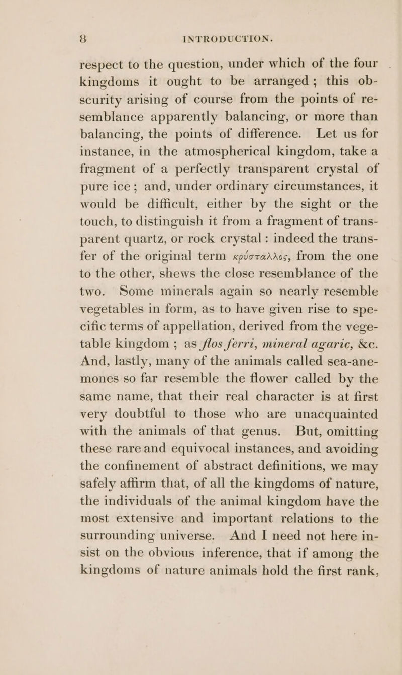 respect to the question, under which of the four kingdoms it ought to be arranged; this ob- scurity arising of course from the points of re- semblance apparently balancing, or more than balancing, the points of difference. Let us for instance, in the atmospherical kingdom, take a fragment of a perfectly transparent crystal of pure ice; and, under ordinary circumstances, it would be difficult, either by the sight or the touch, to distinguish it from a fragment of trans- parent quartz, or rock crystal : indeed the trans- fer of the original term xpictadros, from the one to the other, shews the close resemblance of the two. Some minerals again so nearly resemble vegetables in form, as to have given rise to spe- cific terms of appellation, derived from the vege- table kingdom ; as flos ferri, mineral agaric, &amp;c. And, lastly, many of the animals called sea-ane- mones so far resemble the flower called by the same name, that their real character is at first very doubtful to those who are unacquainted with the animals of that genus. But, omitting these rare and equivocal instances, and avoiding the confinement of abstract definitions, we may safely affirm that, of all the kingdoms of nature, the individuals of the animal kingdom have the most extensive and important relations to the surrounding universe. And I need not here in- sist on the obvious inference, that if among the kingdoms of nature animals hold the first rank,