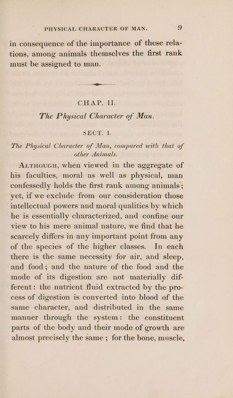 _in consequence of the importance of these rela- tions, among animals themselves the first rank must be assigned to man. Se CHAP. iL The Physical Character of Man. SECT. I. The Physical Character of Man, compared with that of other Animals. AuTHouGH, when viewed in the aggregate of his faculties, moral as well as physical, man confessedly holds the first rank among animals; yet, if we exclude from our consideration those intellectual powers and moral qualities by which he is essentially characterized, and confine our view to his mere animal nature, we find that he scarcely differs in any important point from any of the species of the higher classes. In each there is the same necessity for air, and sleep, and food; and the nature of the food and the mode of its digestion are not materially dif- ferent: the nutrient fluid extracted by the pro- cess of digestion is converted into blood of the same character, and distributed in the same manner through the system: the constituent parts of the body and their mode of growth are almost precisely the same ; for the bone, muscle,