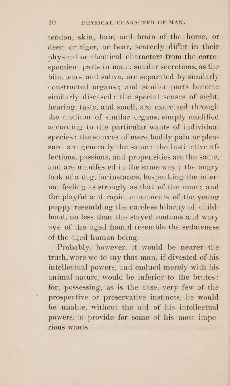 tendon, skin, hair, and brain of the horse, or deer, or tiger, or bear, scarcely differ in their physical or chemical characters from the corre- spondent parts in man: similar secretions, as the bile, tears, and saliva, are separated by similarly constructed organs; and similar parts become similarly diseased: the special senses of sight, hearing, taste, and smell, are exercised through the medium of similar organs, simply modified according to the particular wants of individual species: the sources of mere bodily pain or plea- sure are generally the same: the instinctive af- fections, passions, and propensities are the same, and are manifested in the same way ; the angry look of a dog, for instance, bespeaking the inter- nal feeling as strongly as that of the man; and the playful and rapid movements of the young puppy resembling the careless hilarity of child- hood, no less than the stayed motions and wary eye of the aged hound resemble the sedateness of the aged human being. Probably, however, it would be nearer the truth, were we to say that man, if divested of his intellectual powers, and endued merely with his animal nature, would be inferior to the brutes; for, possessing, as is the case, very few of the prospective or preservative instincts, he would be unable, without the aid of his intellectual powers, to provide for some of his most impe- rious wants.