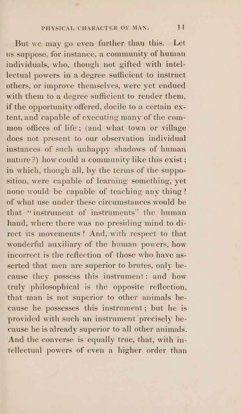 But we may go even further than this. Let us suppose, for instance, a community of human individuals, who, though not gifted with intel- lectual powers in a degree sufficient to instruct others, or improve themselves, were yet endued with them to a degree sufficient to render them, if the opportunity offered, docile to a certain ex- tent, and capable of executing many of the com- mon offices of life; (and what town or village does not present to our observation individual instances of such unhappy shadows of human nature?) how could a community like this exist ; in which, though all, by the terms of the suppo- sition, were capable of learning something, yet none would be capable of teaching any thing? of what use under these circumstances would be that “instrument of instruments” the human hand, where there was no presiding mind to di- rect its movements? And, with respect to that wonderful auxiliary of the human powers, how incorrect is the reflection of those who have as- serted that men are superior to brutes, only be- cause they possess this instrument: and how truly philosophical is the opposite reflection, that man is not superior to other animals be- cause he possesses this instrument; but he is provided with such an instrument precisely be- cause he is already superior to all other animals. And the converse is equally true, that, with in- tellectual powers of even a higher order than
