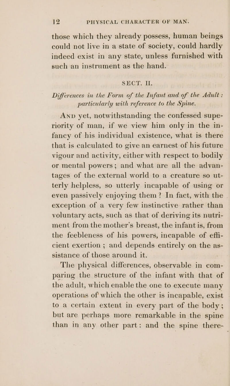 those which they already possess, human beings could not live in a state of society, could hardly indeed exist in any state, unless furnished with such an instrument as the hand. SECT, II. Differences in the Form of the Infant and of the Adult : particularly with reference to the Spine. ANnp yet, notwithstanding the confessed supe- riority of man, if we view him only in the in- fancy of his individual existence, what is there that is calculated to give an earnest of his future vigour and activity, either with respect to bodily or mental powers; and what are all the advan- tages of the external world to a creature so ut- terly helpless, so utterly incapable of using or even passively enjoying them? In fact, with the exception of a very few instinctive rather than voluntary acts, such as that of deriving its nutri- ment from the mother’s breast, the infant is, from the feebleness of his powers, incapable of efli- cient exertion ; and depends entirely on the as- sistance of those around it. The physical differences, observable in com- paring the structure of the infant with that of the adult, which enable the one to execute many operations of: which the other is incapable, exist to a certain extent in every part of the body; but are perhaps more remarkable in the spine than in any other part: and the spine there-