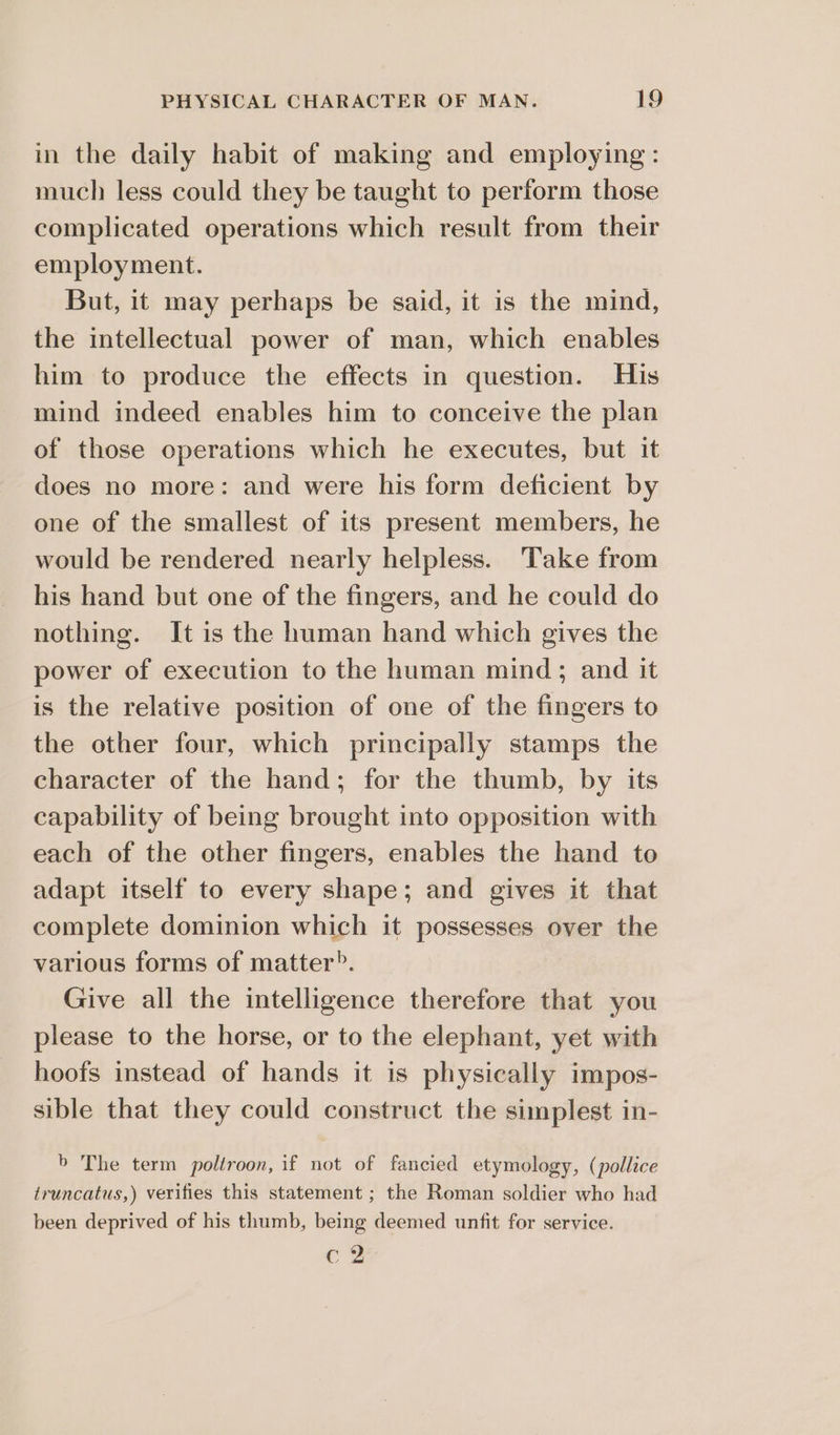 in the daily habit of making and employing: much less could they be taught to perform those complicated operations which result from their employment. But, it may perhaps be said, it is the mind, the intellectual power of man, which enables him to produce the effects in question. His mind indeed enables him to conceive the plan of those operations which he executes, but it does no more: and were his form deficient by one of the smallest of its present members, he would be rendered nearly helpless. Take from his hand but one of the fingers, and he could do nothing. It is the human hand which gives the power of execution to the human mind; and it is the relative position of one of the fingers to the other four, which principally stamps the character of the hand; for the thumb, by its capability of being brought into opposition with each of the other fingers, enables the hand to adapt itself to every shape; and gives it that complete dominion which it possesses over the various forms of matter?. Give all the intelligence therefore that you please to the horse, or to the elephant, yet with hoofs instead of hands it is physically impos- sible that they could construct the simplest in- b The term poltroon, if not of fancied etymology, (pollice truncatus,) verifies this statement ; the Roman soldier who had been deprived of his thumb, being deemed unfit for service. cc?