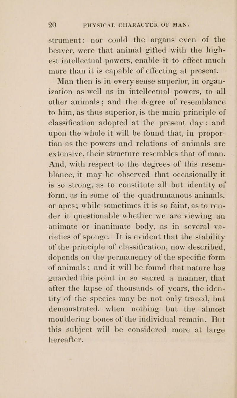 strument: nor could the organs even of the beaver, were that animal gifted with the high- est intellectual powers, enable it to effect much more than it is capable of effecting at present. Man then is in every sense superior, in organ- ization as well as in intellectual powers, to all other animals; and the degree of resemblance to him, as thus superior, is the main principle of classification adopted at the present day: and upon the whole it will be found that, in propor- tion as the powers and relations of animals are extensive, their structure resembles that of man. And, with respect to the degrees of this resem- blance, it may be observed that occasionally it is so strong, as to constitute all but identity of form, as in some of the quadrumanous animals, or apes; while sometimes it is so faint, as to ren- der it questionable whether we are viewing an animate or inanimate body, as in several va- rieties of sponge. It is evident that the stability of the principle of classification, now described, depends on the permanency of the specific form of animals; and it will be found that nature has guarded this point in so sacred a manner, that after the lapse of thousands of years, the iden- tity of the species may be not only traced, but demonstrated, when nothing but the almost mouldering bones of the individual remain. But this subject will be considered more at large hereafter.