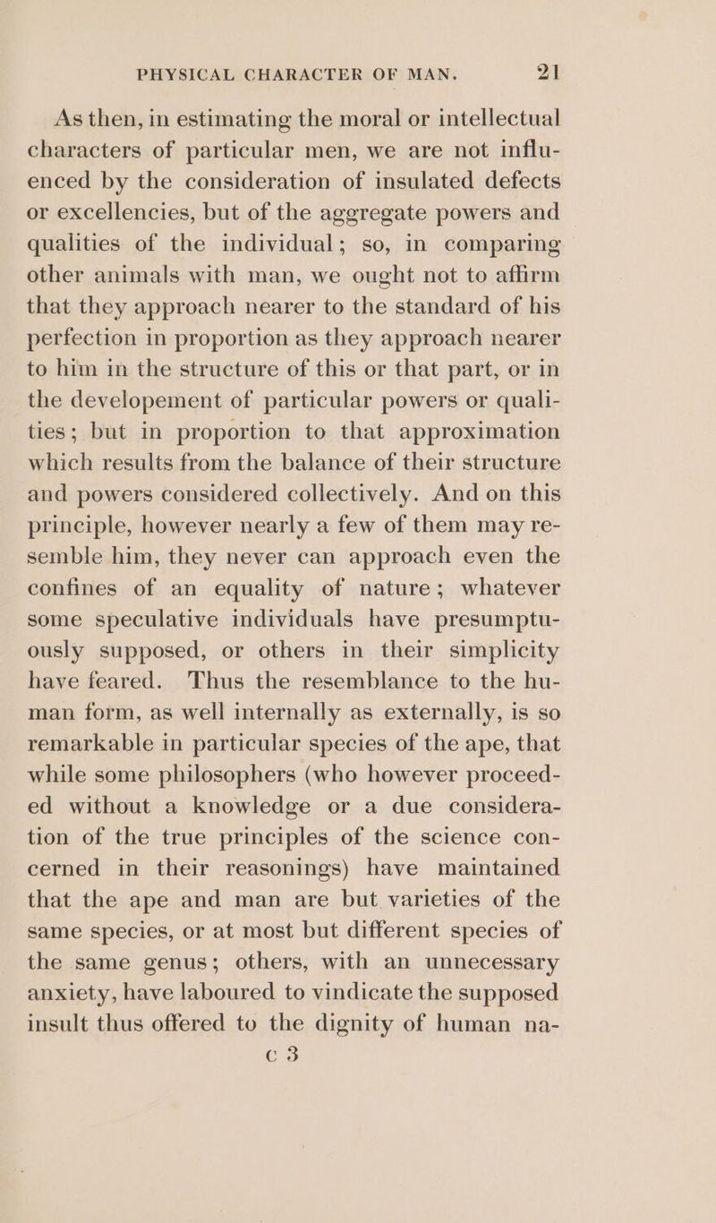 As then, in estimating the moral or intellectual characters of particular men, we are not influ- enced by the consideration of insulated defects or excellencies, but of the aggregate powers and qualities of the individual; so, in comparing other animals with man, we ought not to affirm that they approach nearer to the standard of his perfection in proportion as they approach nearer to him in the structure of this or that part, or in the developement of particular powers or quali- ties; but in proportion to that approximation which results from the balance of their structure and powers considered collectively. And on this principle, however nearly a few of them may re- semble him, they never can approach even the confines of an equality of nature; whatever some speculative individuals have presumptu- ously supposed, or others in their simplicity have feared. Thus the resemblance to the hu- man form, as well internally as externally, is so remarkable in particular species of the ape, that while some philosophers (who however proceed- ed without a knowledge or a due considera- tion of the true principles of the science con- cerned in their reasonings) have maintained that the ape and man are but. varieties of the same species, or at most but different species of the same genus; others, with an unnecessary anxiety, have laboured to vindicate the supposed insult thus offered to the dignity of human na- C3