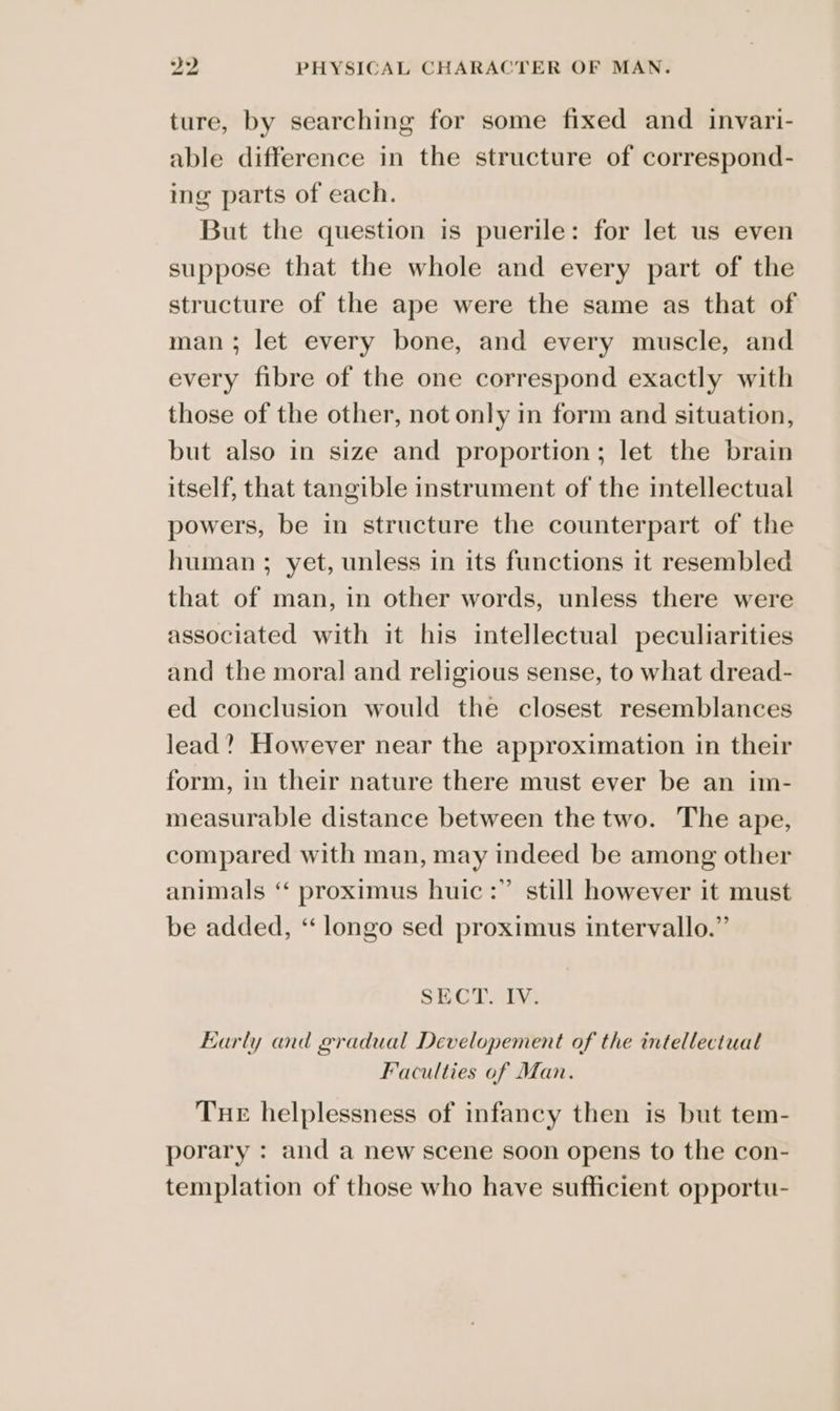 ture, by searching for some fixed and invari- able difference in the structure of correspond- ing parts of each. But the question is puerile: for let us even suppose that the whole and every part of the structure of the ape were the same as that of man; let every bone, and every muscle, and every fibre of the one correspond exactly with those of the other, not only in form and situation, but also in size and proportion; let the brain itself, that tangible instrument of the intellectual powers, be in structure the counterpart of the human ; yet, unless in its functions it resembled that of man, in other words, unless there were associated with it his intellectual peculiarities and the moral and religious sense, to what dread- ed conclusion would the closest resemblances lead? However near the approximation in their form, in their nature there must ever be an im- measurable distance between the two. The ape, compared with man, may indeed be among other animals ‘ proximus huic:” still however it must be added, ‘“ longo sed proximus intervallo.” SECT. IV. Early and gradual Developement of the intellectual Faculties of Man. Tue helplessness of infancy then is but tem- porary : and a new scene soon opens to the con- templation of those who have sufficient opportu-