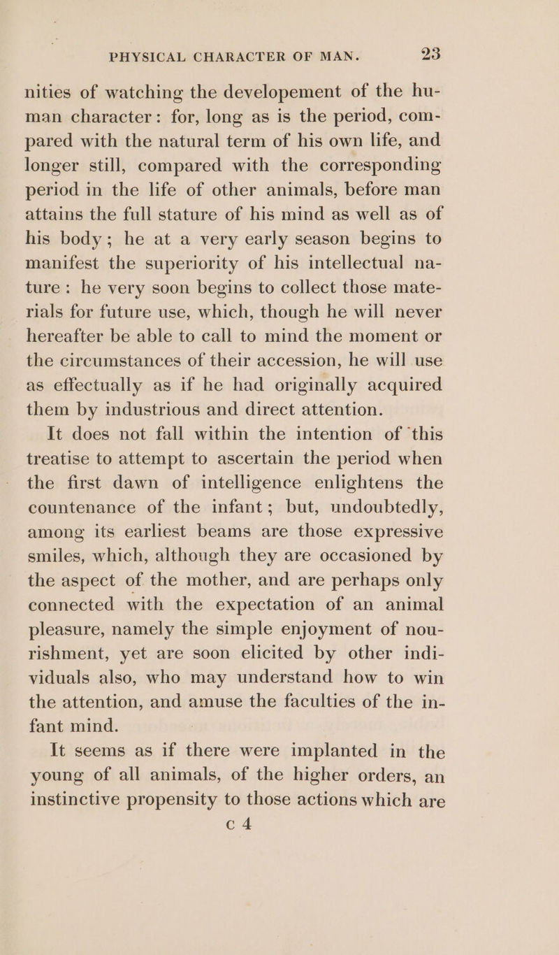 nities of watching the developement of the hu- man character: for, long as is the period, com- pared with the natural term of his own life, and longer still, compared with the corresponding period in the life of other animals, before man attains the full stature of his mind as well as of his body; he at a very early season begins to manifest the superiority of his intellectual na- ture: he very soon begins to collect those mate- rials for future use, which, though he will never hereafter be able to call to mind the moment or the circumstances of their accession, he will use as effectually as if he had originally acquired them by industrious and direct attention. It does not fall within the intention of ‘this treatise to attempt to ascertain the period when the first dawn of intelligence enlightens the countenance of the infant; but, undoubtedly, among its earliest beams are those expressive smiles, which, although they are occasioned by the aspect of the mother, and are perhaps only connected with the expectation of an animal pleasure, namely the simple enjoyment of nou- rishment, yet are soon elicited by other indi- viduals also, who may understand how to win the attention, and amuse the faculties of the in- fant mind. It seems as if there were implanted in the young of all animals, of the higher orders, an instinctive propensity to those actions which are c4