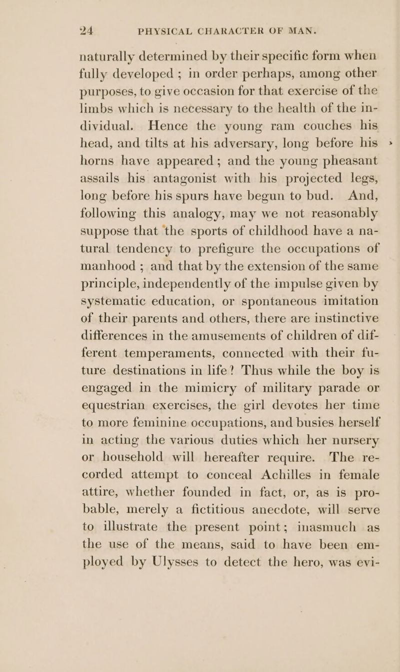 naturally determined by their specific form when fully developed ; in order perhaps, among other purposes, to give occasion for that exercise of the limbs which is necessary to the health of the in- dividual. Hence the young ram couches his head, and tilts at his adversary, long before his horns have appeared; and the young pheasant assails his. antagonist with his projected legs, long before his spurs have begun to bud. And, following this analogy, may we not reasonably suppose that the sports of childhood have a na- tural tendency to prefigure the occupations of manhood ; and that by the extension of the same principle, independently of the impulse given by systematic education, or spontaneous imitation of their parents and others, there are instinctive differences in the amusements of children of dif- ferent temperaments, connected with their fu- ture destinations in life? Thus while the boy is engaged in the mimicry of military parade or equestrian exercises, the girl devotes her time to more feminine occupations, and busies herself in acting the various duties which her nursery or household will hereafter require. The re- corded attempt to conceal Achilles in female attire, whether founded in fact, or, as is pro- bable, merely a fictitious anecdote, will serve to illustrate the present point; inasmuch as the use of the means, said to have been em- ployed by Ulysses to detect the hero, was evi-