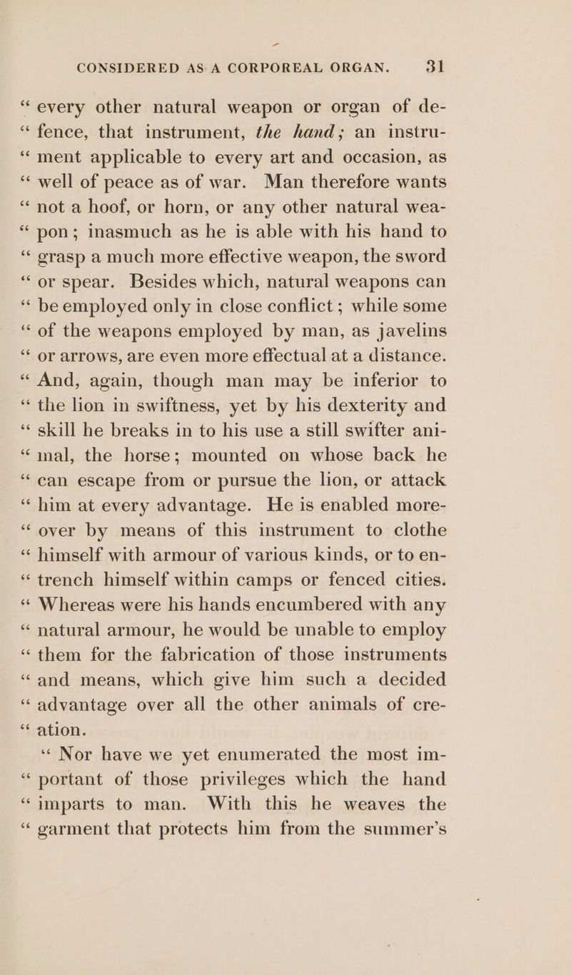 n a ‘every other natural weapon or organ of de- fence, that instrument, the hand; an instru- ment applicable to every art and occasion, as well of peace as of war. Man therefore wants not a hoof, or horn, or any other natural wea- pon; inasmuch as he is able with his hand to grasp a much more effective weapon, the sword or spear. Besides which, natural weapons can be employed only in close conflict ; while some of the weapons employed by man, as javelins or arrows, are even more effectual at a distance. And, again, though man may be inferior to the lion in swiftness, yet by his dexterity and skill he breaks in to his use a still swifter ani- inal, the horse; mounted on whose back he can escape from or pursue the lion, or attack him at every advantage. He is enabled more- over by means of this instrument to clothe himself with armour of various kinds, or to en- trench himself within camps or fenced cities. Whereas were his hands encumbered with any natural armour, he would be unable to employ them for the fabrication of those instruments and means, which give him such a decided advantage over all the other animals of cre- ation. ‘“ Nor have we yet enumerated the most im- portant of those privileges which the hand imparts to man. With this he weaves the ‘“ garment that protects him from the summer’s