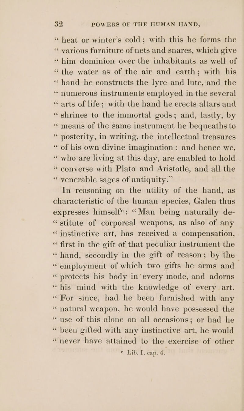‘‘ heat or winter’s cold; with this he forms the ‘“‘ various furniture of nets and snares, which give ‘‘ him dominion over the inhabitants as well of “the water as of the air and earth; with his ‘hand he constructs the lyre and lute, and the ‘‘ numerous instruments employed in the several ‘arts of life; with the hand he erects altars and ‘shrines to the immortal gods; and, lastly, by ‘‘ means of the same instrument he bequeaths to ‘“‘ posterity, in writing, the intellectual treasures ‘“‘ of his own divine imagination: and hence we, ‘“‘ who are living at this day, are enabled to hold ‘‘ converse with Plato and Aristotle, and all the ‘“‘ venerable sages of antiquity.” In reasoning on the utility of the hand, as characteristic of the human species, Galen thus expresses himself®: ‘‘Man being naturally de- “stitute of corporeal weapons, as also of any ‘instinctive art, has received a compensation, “first in the gift of that peculiar instrument the ‘hand, secondly in the gift of reason; by the ‘employment of which two gifts he arms and ‘protects his body in’ every mode, and adorns “his mind with the knowledge of every art. “For since, had he been furnished with any ‘natural weapon, he would have possessed the ‘use of this alone on all occasions; or had he “ been gifted with any instinctive art, he would “never have attained to the exercise of other