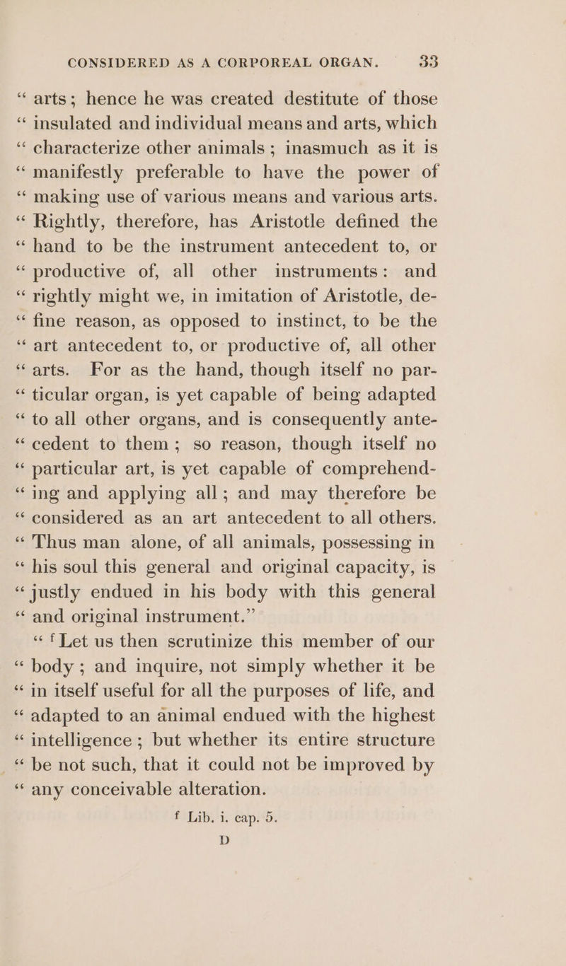 arts; hence he was created destitute of those insulated and individual means and arts, which characterize other animals ; inasmuch as it is manifestly preferable to have the power of making use of various means and various arts. Rightly, therefore, has Aristotle defined the hand to be the instrument antecedent to, or productive of, all other imstruments: and rightly might we, in imitation of Aristotle, de- fine reason, as opposed to instinct, to be the art antecedent to, or productive of, all other arts. For as the hand, though itself no par- ticular organ, is yet capable of being adapted to all other organs, and is consequently ante- cedent to them; so reason, though itself no particular art, is yet capable of comprehend- ing and applying all; and may therefore be considered as an art antecedent to all others. Thus man alone, of all animals, possessing in his soul this general and original capacity, is and original instrument.” “ft Let us then scrutinize this member of our body ; and inquire, not simply whether it be in itself useful for all the purposes of life, and adapted to an animal endued with the highest intelligence ; but whether its entire structure be not such, that it could not be improved by any conceivable alteration. fi bibs'i. cap. D