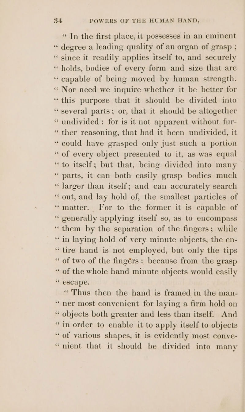 ce degree a leading quality of an organ of grasp ; since it readily applies itself to, and securely holds, bodies of every form and size that are capable of being moved by human strength. Nor need we inquire whether it be better for this purpose that it should be divided into several parts; or, that it should be altogether undivided : for is it not apparent without fur- ther reasoning, that had it been undivided, it could have grasped only just such a portion of every object presented to it, as was equal to itself; but that, being divided into many parts, it can both easily grasp bodies much larger than itself; and can accurately search out, and lay hold of, the smallest particles of matter. For to the former it 1s capable of generally applying itself so, as to encompass them by the separation of the fingers; while in laying hold of very minute objects, the en- tire hand is not employed, but only the tips of two of the fingérs: because from the grasp of the whole hand minute objects would easily escape. “Thus then the hand is framed in the man- ner most convenient for laying a firm hold on objects both greater and less than itself. And in order to enable it to apply itself to objects of various shapes, it is evidently most conve- nient that it should be divided into many