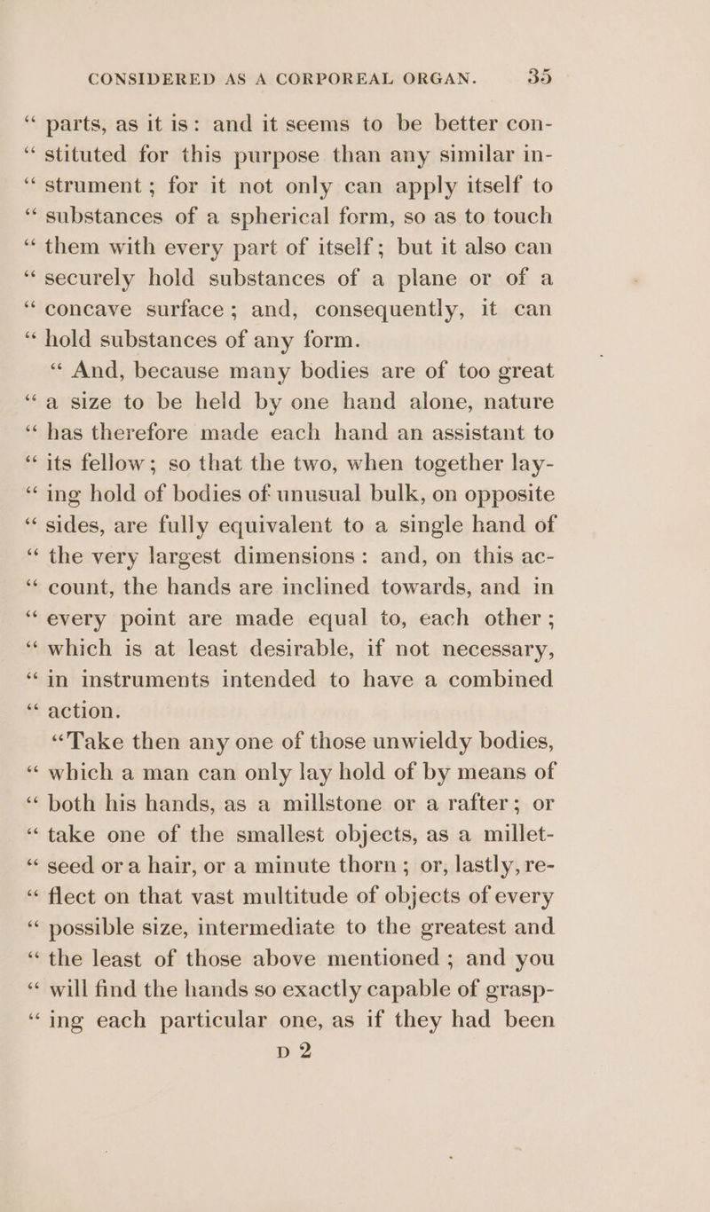 66 parts, as it is: and it seems to be better con- stituted for this purpose than any similar in- strument ; for it not only can apply itself to substances of a spherical form, so as to touch them with every part of itself; but it also can securely hold substances of a plane or of a concave surface; and, consequently, it can hold substances of any form. ‘And, because many bodies are of too great a size to be held by one hand alone, nature has therefore made each hand an assistant to its fellow; so that the two, when together lay- ing hold of bodies of unusual bulk, on opposite sides, are fully equivalent to a single hand of the very largest dimensions: and, on this ac- count, the hands are inclined towards, and in every point are made equal to, each other ; which is at least desirable, if not necessary, in instruments intended to have a combined action. “Take then any one of those unwieldy bodies, which a man can only lay hold of by means of both his hands, as a millstone or a rafter; or take one of the smallest objects, as a millet- seed ora hair, or a minute thorn; or, lastly, re- flect on that vast multitude of objects of every possible size, intermediate to the greatest and the least of those above mentioned ; and you will find the hands so exactly capable of grasp- ing each particular one, as if they had been D2