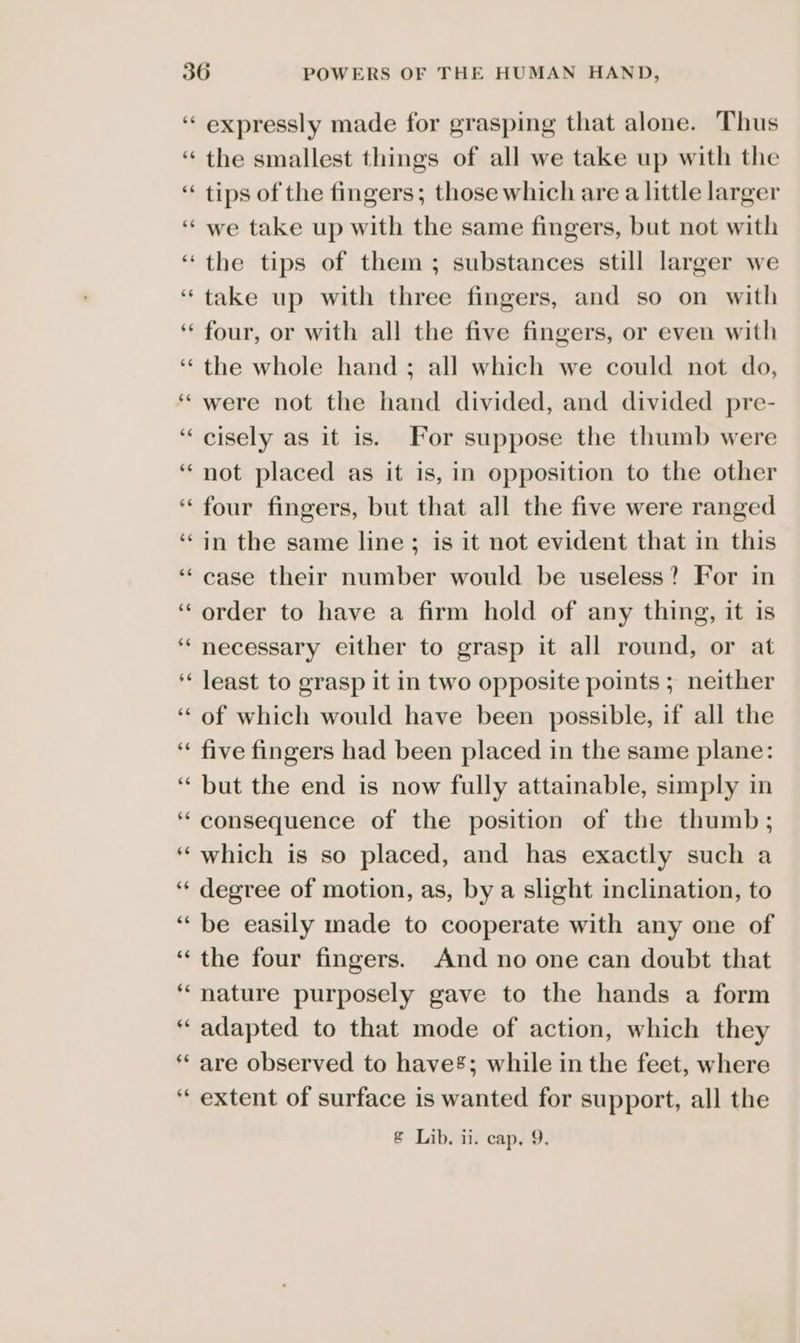 66 ad 66 expressly made for grasping that alone. Thus the smallest things of all we take up with the tips of the fingers; those which are a little larger we take up with the same fingers, but not with the tips of them; substances still larger we take up with three fingers, and so on with four, or with all the five fingers, or even with the whole hand; all which we could not do, were not the hand divided, and divided pre- cisely as it is. For suppose the thumb were not placed as it is, in opposition to the other four fingers, but that all the five were ranged in the same line; is it not evident that in this case their number would be useless? For in order to have a firm hold of any thing, it is necessary either to grasp it all round, or at least to grasp it in two opposite points ; neither of which would have been possible, if all the five fingers had been placed in the same plane: but the end is now fully attainable, simply in consequence of the position of the thumb; which is so placed, and has exactly such a degree of motion, as, by a slight inclination, to be easily made to cooperate with any one of the four fingers. And no one can doubt that nature purposely gave to the hands a form adapted to that mode of action, which they are observed to have’; while in the feet, where extent of surface is wanted for support, all the