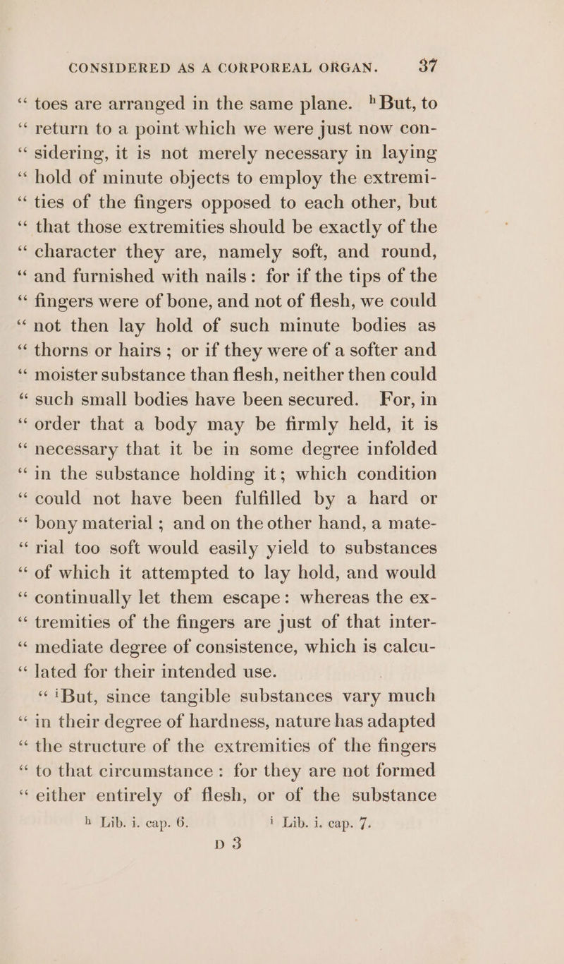 ‘toes are arranged in the same plane. But, to ‘return to a point which we were just now con- ‘sidering, it is not merely necessary in laying ‘hold of minute objects to employ the extremi- “ties of the fingers opposed to each other, but ‘‘ that those extremities should be exactly of the ‘character they are, namely soft, and round, ‘and furnished with nails: for if the tips of the ‘“ fingers were of bone, and not of flesh, we could “not then lay hold of such minute bodies as ‘“‘ thorns or hairs ; or if they were of a softer and “* moister substance than flesh, neither then could ‘‘ such small bodies have been secured. For, in ‘order that a body may be firmly held, it is “necessary that it be in some degree infolded “in the substance holding it; which condition “could not have been fulfilled by a hard or ‘“‘ bony material ; and on the other hand, a mate- ‘‘rial too soft would easily yield to substances ‘of which it attempted to lay hold, and would ‘“ continually let them escape: whereas the ex- ‘“tremities of the fingers are just of that inter- “mediate degree of consistence, which is calcu- ‘“ Jated for their intended use. | “iBut, since tangible substances vary much “in their degree of hardness, nature has adapted “ the structure of the extremities of the fingers “ to that circumstance: for they are not formed ‘either entirely of flesh, or of the substance h Lib. i. cap. 6. 1 Lib. i. cap. 7. D3