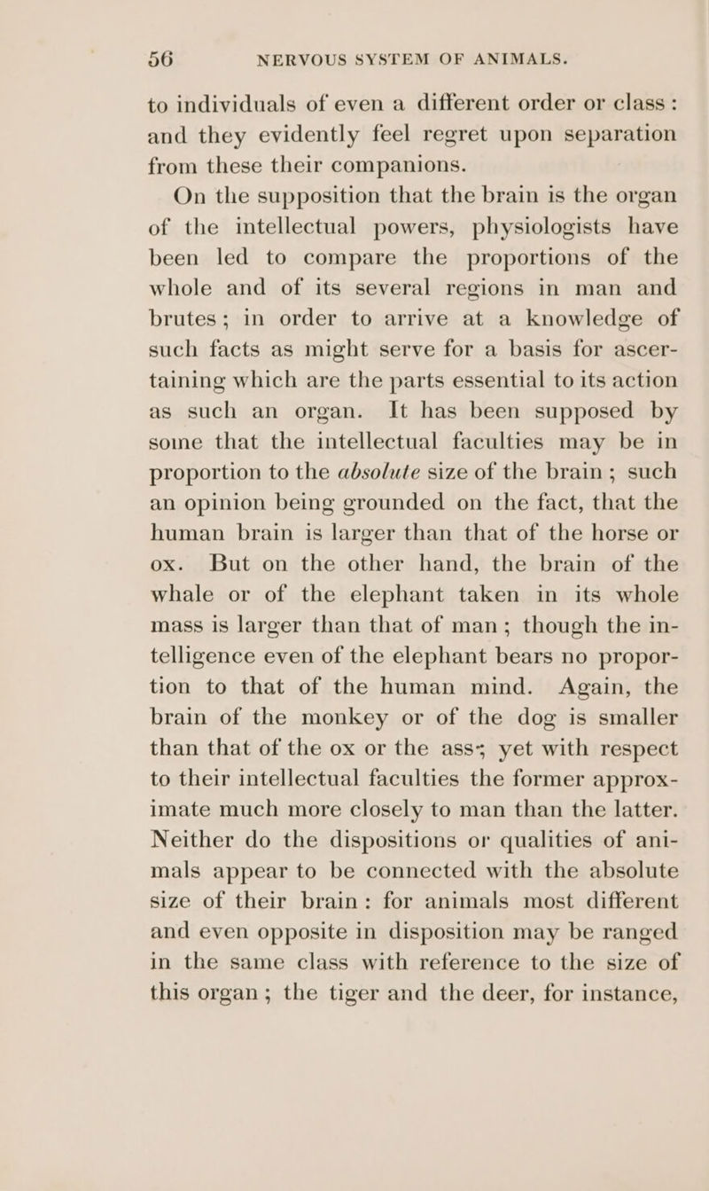 to individuals of even a different order or class : and they evidently feel regret upon separation from these their companions. On the supposition that the brain is the organ of the intellectual powers, physiologists have been led to compare the proportions of the whole and of its several regions in man and brutes; in order to arrive at a knowledge of such facts as might serve for a basis for ascer- taining which are the parts essential to its action as such an organ. It has been supposed by some that the intellectual faculties may be in proportion to the absolute size of the brain ; such an opinion being grounded on the fact, that the human brain is larger than that of the horse or ox. But on the other hand, the brain of the whale or of the elephant taken in its whole mass is larger than that of man; though the in- telligence even of the elephant bears no propor- tion to that of the human mind. Again, the brain of the monkey or of the dog is smaller than that of the ox or the ass; yet with respect to their intellectual faculties the former approx- imate much more closely to man than the latter. Neither do the dispositions or qualities of ani- mals appear to be connected with the absolute size of their brain: for animals most different and even opposite in disposition may be ranged in the same class with reference to the size of this organ; the tiger and the deer, for instance,