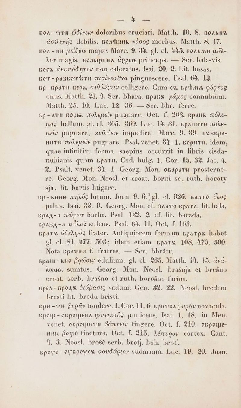 ща ОД аи вол - Ети 0фгиви” doloribus cruciari. Matth, 10. 8. водкни додву/с debilis. вол Ъзнк 0006 morbus. Matth. 8. 17. poA - ин ие йо major. Marc. 9. 3^. gl. cl. 445. noa&amp;an uéA- lov magis. поларинд &amp;ozov princeps. — Scr. bala-vis. восл дуулбдутов non calceatus. Isai. 20. 2. Lit. bosas. ror - развот ти 7uciveodor pinguescere. Psal. 64. 13. вр- врати верж ovAA£yew colligere. Cum cx. nphava qóorog onus. Matth. 23. 4. Scr. bhara. вракл удиос connubium. Matth. 25. 10. Luc. 12. 36. — Scr. bhr. ferre. пр-ати ворьк 7toAeusiv pugnare. Oct. f. 203. вранк zróAe- uoc bellum. gl. cl. 365. 369. Luc. 14. 31. вранитин лоЛе- uev pugnare, xoAvcew impedire. Marc. 9. 39. вузвра- нити 7toÀeueiv puguare. Psal. venet. 94. 1. ворити. idem, quae infinitivi forma saepius occurrit in libris cisda- nubianis quam врати. Cod. bulg. 1. Cor. 15. 32. Jac. 4. 2. Psalt. venet. 3t. 1. Georg. Mon. osaparu prosterne- re. Georg. Mon. Neosl. et croat. boriti se, ruth. boroty за, lit. bartis hügare. вр-ъник лоддс lutum. Joan. 9. 6.2 gl. cl. 926. влато £Xoc palus. Isai. 98. 9. Georg. Mon. cf. Злато врата. Ш. bala. &amp;paA-a люушу barba. Psal. 132. 2. cf. lit. barzda., Бразд-а аба sulcus. Psal. 64. 11. Oct. f. 163. врата cOsAq0G frater. Antiquiorem formam вратра habet el. cl. 81. 477. 503; idem etiam врата 108. 473. 500. Nota вратиа f. fratres, — Scr. bhràtr. враш - кно В00опв еди. gl. cl. 265. Matth. 14. 15. &amp;va- Хошо. sumtus. Georg. Mon. Neosl bra$nja et Бгевпо croat. serb. brasno et ruth, Боговпо farina. EpEA - BpoA x диаваов vadum. Gen. 32. 22. Neosl. bredem bresti ht. bredu bristi. Бри - Tu. Еуоди tondere. 1. Cor. 11. 6. вритва Суоди novacula. грози - оврощенд фослхобв puniceus. Isai. 1. 18. in Men. venet. окрофити Валтвеи tingere. Oct. f. 210. овроци- ник Bog ünctura. Ос. Е 215. Aévvgov cortex. Cant. 1. 3. Neosl. brosé serb. brotj. boh. brot. Броус - оувроуси oovócoror sudarium. Luc. 19. 20. Joan.