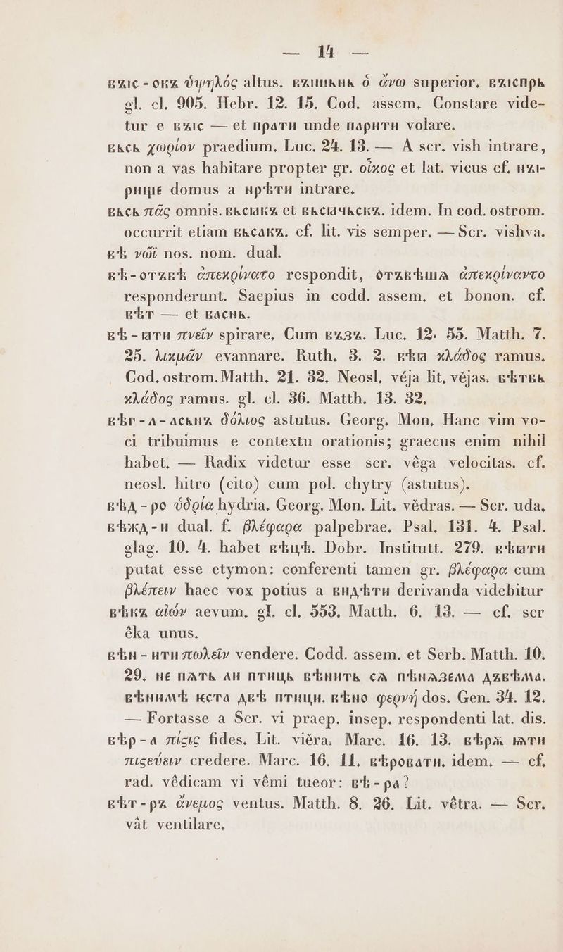 zx. APO bae EC - окх ФулАбс altus, gin 9 270 superior. втиспрь 9l. cl. 905, flebr. 12. 15. Cod. assem, Constare vide- tur e вис — et прати unde парити volare. вкск 10007 praedium, Luc. 24. 13. — А scr. vish intrare, non a vas habitare propter gr. oixoc et lat. vicus сЕ нанн рище domus а нрЪти intrare, вксъ лас omnis. вьсакх et вксачкски. idem. In cod. ostrom. occurrit etiam вьксаки, cf. lit. vis semper. — Scr. vishva. gh voi nos. nom. dual. gh-orzrh длехорато respondit, дтакЪшА czexoivovco responderunt. Saepius in codd. assem, et bonon. cf. вЕт — et васнь. вЪ-ати лиги spirare, Cum gz3z. Luc. 12. 55. Matth. 7. 25. Mxu&v evannare. Ruth, 3. 2. gia xAé0og ramus, Cod. ostrom. Matth. 21. 32, Neosl. véja ht, véjas. БЪтБЬ xAé0og ramus. gl. cl. 36. Matth. 13. 32. E'Er-A-acku dóAwc astutus. Georg. Mon, Hanc vim vo- ci tribuimus e contextu orationis; graecus enim nihil habet. — Radix videtur esse scr. véga velocitas. cf. neosl. hitro (cito) cum pol. chytry (astutus). в Ед - ро дог hydria. Georg. Mon. Lit. védras. — Scr. uda, въжд-и dual f. 8Aégogc palpebrae. Psal. 131. 4. Psal. elag. 10. 4. habet вЪцЪ. Dobr. Institutt. 279. g'kiarn putat esse etymon: conferenti tamen gr. ВАефооо cum BAénew haec vox potius а видЪтн derivanda videbitur Ека oi)» aevum, gl. cl. 553. Matth. 6. 13. — сЕ scr éka unus. в Ън - ити ztoeiv vendere. Codd. assem. et Serb. Matth. 10, 29. нЕ na Th AH ПТИЦК ВЪНнитк cA ПЪНАЗЕЛА ДХВЪЛа. вЪним Е кста Agt птици. guo феои dos. Gen. 34. 12. — Fortasse a Scr. vi praep. insep. respondent lat. dis. вЪр-а scu fides. Lit. viéra. Marc. 16. 13. вЪрж mn либвбви credere. Marc. 16. 11, кЪровати. idem, — cf. rad. védicam vi vémi tueor: вЪ-ра) gr-pz Cveuog ventus. Matth. 8. 26. Lit. vétra. — Scr. vàt уепшаге,