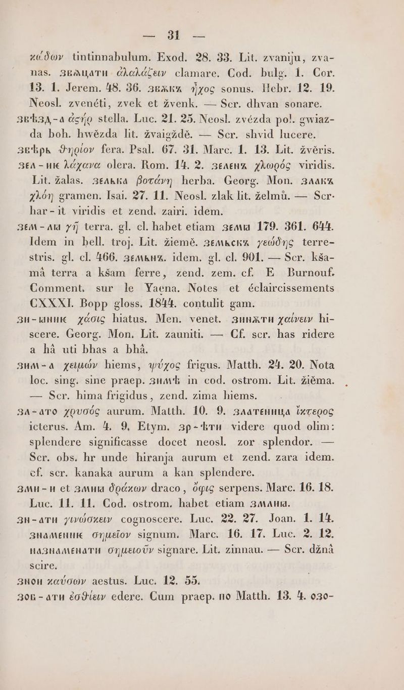 uu E -- хедоу tntinnabulum. Exod. 28. 33. Lit. zvaniju, zva- nas. 3E&amp;AuaTH CÀoAólew clamare. Cod. bulg. 1. Cor. 13. 1. Jerem. 48. 36. звжкд Фуос sonus. ПеБг. 12. 19. Neosl. zvenéti, zvek et Zvenk. — Scr. dhvan sonare. зв зд-а пето stella. Luc. 21. 25. Neosl. zvézda po!. gwiaz- da boh. hwézda lit. Zvaigzdé. — Scr. shvid lucere. звЪрь 9тогот fera. Psal. 67. 31. Marc. 1. 13. Lit. Zvéris. Зл - uk Acyavo olera. Rom. 14. 2. зелЕнА ХМоодс viridis. Lit. Zalas. зелька Вотд”т herba. Georg. Mon. 34a&amp;z ХО) gramen. Isai. 27. 11. Neosl. zlak lit. zelmü. — Scr- har-it viridis et zend. zairi. idem. ЗЕМ - Ald УП terra. gl. cl. habet etiam зедма 179. 361. 644. Idem in bell. trojJ. Lit. Ziemé. земкска ув0дус terre- stris. gl. cl. 466. 36m&amp;uz. idem. gl. cl. 901. — Scr. КЗа- mà terra a ks$am ferre, zend. zem. (Е E Burnouf. Comment. sur le Yaena. Notes et éclaircissements CXXXI. Bopp gloss. 1844. contuht gam. зи-аник хаос hiatus. Men. venet. зинжти усвои hi- scere. Georg. Mon. Lit. zauniti. — Cf. scr. has ridere a hà uti bhas a bhà. зим-а xev hiems, wéyoc frigus. Matth. 24. 20. Nota loc. sing. sine praep. зимЪ in. cod. ostrom. Lit. Ziéma. — Scr. hima frigidus, zend. zima hiems. за-ато zpvoóc aurum. Matth. 10. 9. златеница ixcepoc iclerus. Аш. 4, 9, Etym. зр-Ъти videre quod olim: splendere significasse docet neosl zor splendor. — Scr. obs. hr unde hiranja aurum et zend. zara idem. cf. scr. kanaka aurum a kan splendere. зан-и et злим Ópxov draco, Офис serpens. Marc. 16. 18. Luc. 11. 11. Cod. ostrom. habet etiam залим. зн-ати yiwOO0xe cognoscere. Luc. 22. 27. Joan. 1. 14. знаменик onusov signum. Marc. 16. 17. Luc. 2. 12. HaA23HaMEHAaTH. Or ueLoUv signare. Lit. zinnau. — Scr. dznà scire, 3uou xavo0Ov aestus. Luc. 12. 55. 30n - aru водеш edere. Cum praep. no Matth. 13. 4. 030-