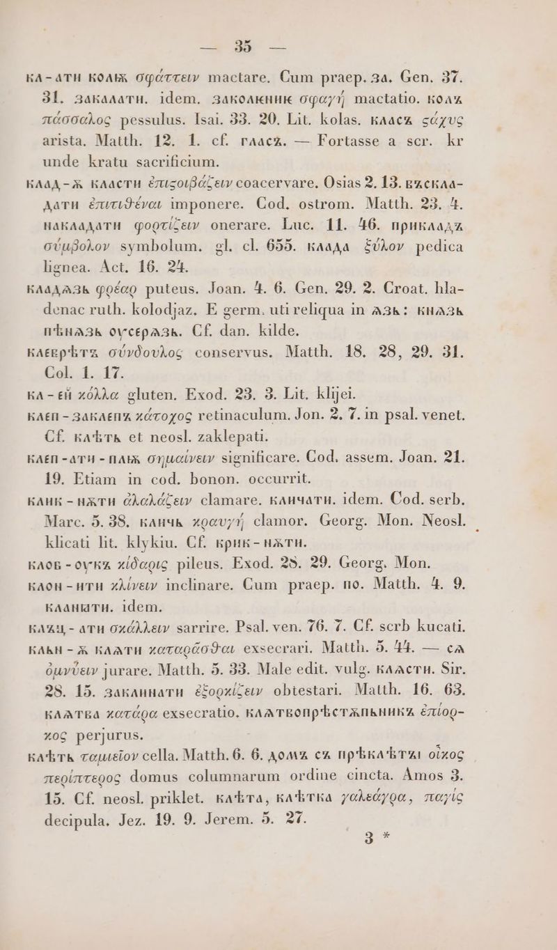 кл-ати кол офаттей mactare. Cum praep. 3a. Gen. 37. 3l. 3akaaaTH. idem. 3akoarunuk офа/ mactatio. колд лаоосфов pessulus. Isai. 33. 20. Lit. kolas. kAacz sczvc arista. Matth. 12. 1. cf. raacz. — Fortasse a scr. kr unde kratu sacrificium. КЛад -Ж класти &usgoif ieu coacervare. Osias 2. 13. въскла- дати &uriSévo, imponere. Cod. ostrom. Matth. 23. 4. накладати QoQcilew onerare. Luc. 11. #6. npuraa cvugokov symbolum. gl. cl 655. клада £UXov pedica lignea. Act. 16. 24. КЛладАЗь qoéao puteus. Joan. #. 6. Gen. 29. 2. Croat. hla- denac ruth. kolodjaz. E germ. uti reliqua in A3&: кнАЗЬ пЪнАЗзь оусердзь. СЕ dan. kilde. клевр тъ oUvÓovAog conservus. Matth. 18. 28, 29. 31. Col. 1. 17. KA - ей хо ос gluten. Exod. 23. 3. Lit. klijei. KAEII - 3AKAEII'A хатоуос retinaculum. Jon. 2. 7. in psal. venet. СЕ ka'hr& et neosl. zaklepati. КАЕП - ATH - AX, 0710060 significare. Cod. assem. Joan. 21. 19. Etiam in cod. bonon. occurrit. KAHK - HX TH ФЛоддбеси clamare. кличатн. idem. Cod. serb. / Marc. 5. 38. кличь xocv;i)j clamor. Georg. Mon. Neosl. klicat lit. klykiu. СЕ крик- нжти. клов - оукж хдаос pileus. Exod. 28. 29. Georg. Mon. клон -HTH xÀAiv&v inclinare. Cum praep. no. Matth. 4. 9. кланиати. 1dem. EMAU,- aTH охфА ви” sarrire. Psal. ven. 76. 7. СЕ scrb Кисай. HARH - X KAATMH хотаойо9с exsecrari. Matth. 5. #4. — cA óuvv& jurare. Matth. 5. 33. Male edit. vulg. kaacru. Sir. 28. 15. заклинати éfopxilety obiestari. Matth. 16. 63. HAATEA ХОТООО exsecratio, KAA TEO'ECTATIBHHKA &miop- хов perjurus. ; ка Ътьк сошиео» cella. Matth. 6. 6. Aow c np'bia'brzi oixoc леолтедов domus columnarum ordine cincta. Àmos 3. 15. СЕ neosl. priklet. kara, КАЪтка уойвдуов, лос decipula. Jez. 19. 9. Jerem. 5. 27. 3 *