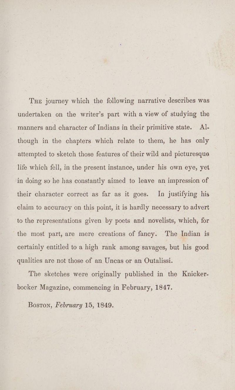 Tue journey which the following narrative describes was undertaken on the writer’s part with a view of studying the manners and character of Indians in their primitive state. Al- though in the chapters which relate to them, he has only attempted to sketch those features of their wild and picturesque life which fell, in the present instance, under his own eye, yet in doing so he has constantly aimed to leave an impression of their character correct as far as it goes. In justifying his claim to accuracy on this point, it is hardly necessary to advert to the representations given by poets and novelists, which, for the most part, are mere creations of fancy. The Indian is certainly entitled to a high rank among savages, but his good qualities are not those of an Uncas or an Outalissi. The sketches were originally published in the Knicker- bocker Magazine, commencing in February, 1847.