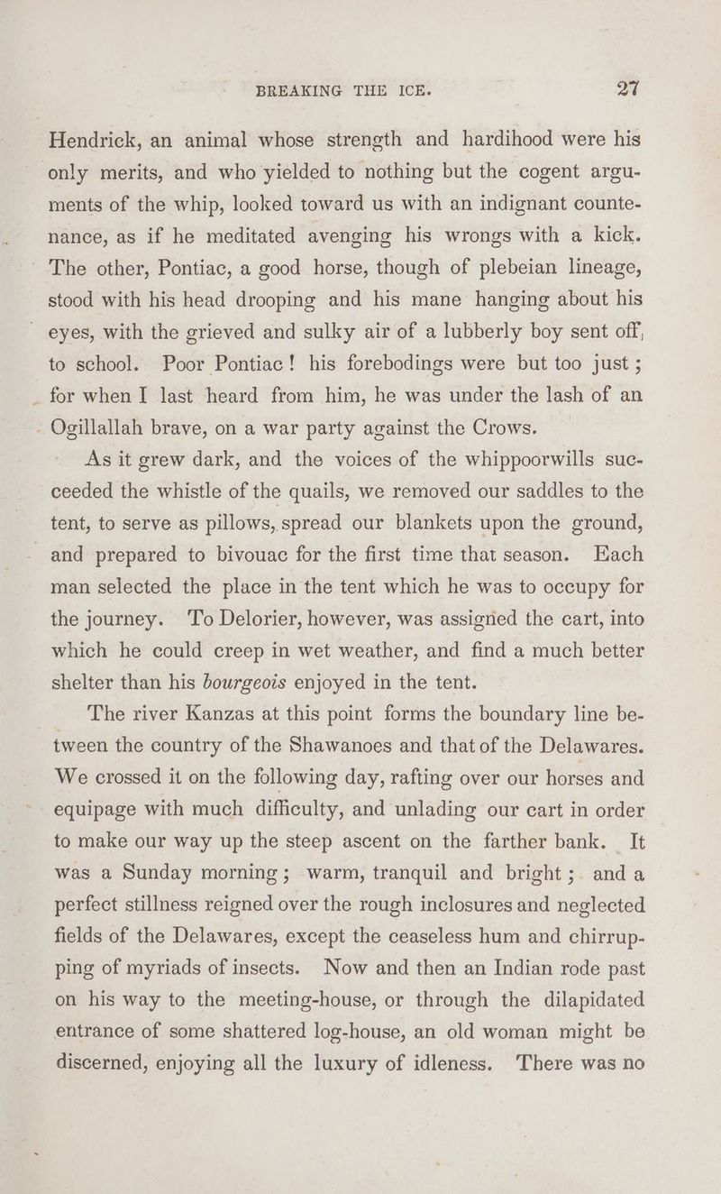 4 Hendrick, an animal whose strength and hardihood were his only merits, and who yielded to nothing but the cogent argu- ments of the whip, looked toward us with an indignant counte- nance, as if he meditated avenging his wrongs with a kick. The other, Pontiac, a good horse, though of plebeian lineage, stood with his head drooping and his mane hanging about his to school. Poor Pontiac! his forebodings were but too just ; for when I last heard from him, he was under the lash of an As it grew dark, and the voices of the whippoorwills suc- ceeded the whistle of the quails, we removed our saddles to the tent, to serve as pillows, spread our blankets upon the ground, and prepared to bivouac for the first time that season. Each man selected the place in the tent which he was to occupy for the journey. To Delorier, however, was assigned the cart, into which he could creep in wet weather, and find a much better shelter than his bourgeots enjoyed in the tent. The river Kanzas at this point forms the boundary line be- tween the country of the Shawanoes and that of the Delawares. We crossed it on the following day, rafting over our horses and equipage with much difficulty, and unlading our cart in order to make our way up the steep ascent on the farther bank. _ It was a Sunday morning; warm, tranquil and bright; anda perfect stillness reigned over the rough inclosures and neglected fields of the Delawares, except the ceaseless hum and chirrup- ping of myriads of insects. Now and then an Indian rode past on his way to the meeting-house, or through the dilapidated entrance of some shattered log-house, an old woman might be discerned, enjoying all the luxury of idleness. There was no