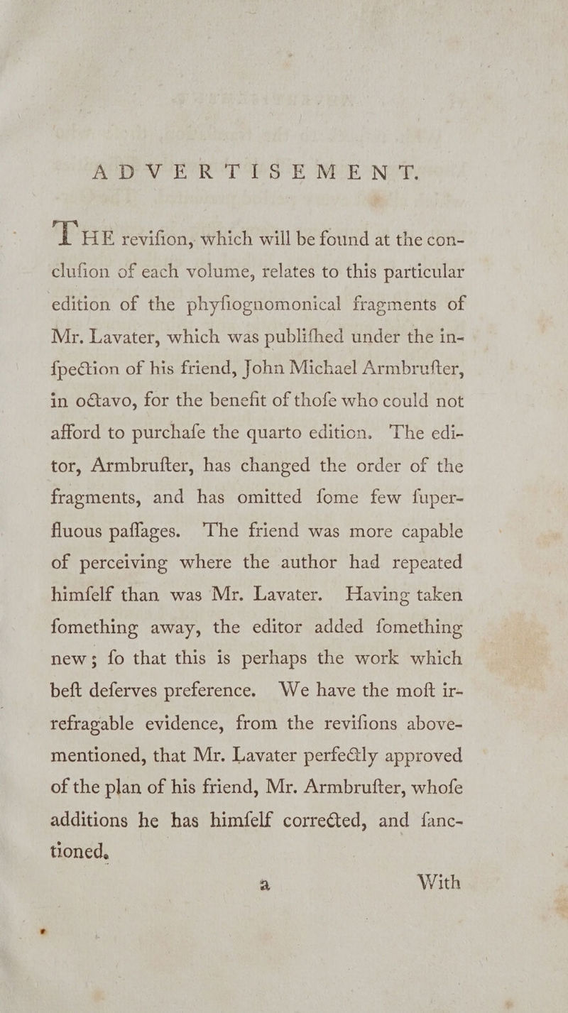 ADVERTISEMENT. THE revifion, which will be found at the con- clufion of each volume, relates to this particular edition of the phyfiognomonical fragments of Mr. Lavater, which was publifhed under the in- fpection of his friend, John Michael Armbrufter, in octavo, for the benefit of thofe who could not afford to purchafe the quarto edition. The edi- tor, Armbrufter, has changed the order of the fragments, and has omitted fome few fuper- fluous paflages. ‘The friend was more capable of perceiving where the author had repeated himfelf than was Mr. Lavater. Having taken fomething away, the editor added fomething new; fo that this is perhaps the work which beft deferves preference. We have the moft ir- refragable evidence, from the revifions above- mentioned, that Mr. Lavater perfe&amp;tly approved of the plan of his friend, Mr. Armbrufter, whofe additions he has himfelf correéted, and fanc- tioned, a With