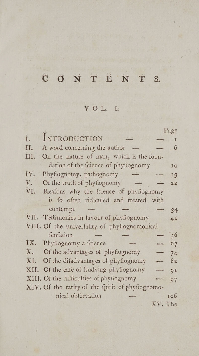 SOMO ING TEE INT 8: Page I 6 Vo Oube a i. INrRopuctTion a AGE: a II. A word concerning the author — = III. On the nature of man, which is the foun- dation of the fcience of phyfiognomy IV. Phyfiognomy, pathognomy — a V. Of the truth of phyfiognomy — — VI. Reafons why the fcience of phyfiognomy is fo often ridiculed and treated with contempt — _— — VII. Teftimonies in favour of phyfiognomy fenfation — — — IX. Phyfiognomy a fcience — X. Of the advantages of phyfiognomy co XI. Of the difadvantages of phyfiognomy — XII. Of the eafe of ftudying phyfiognomy XIII. Of the difficulties of phyfiognomy u ‘nical obfervation . 106