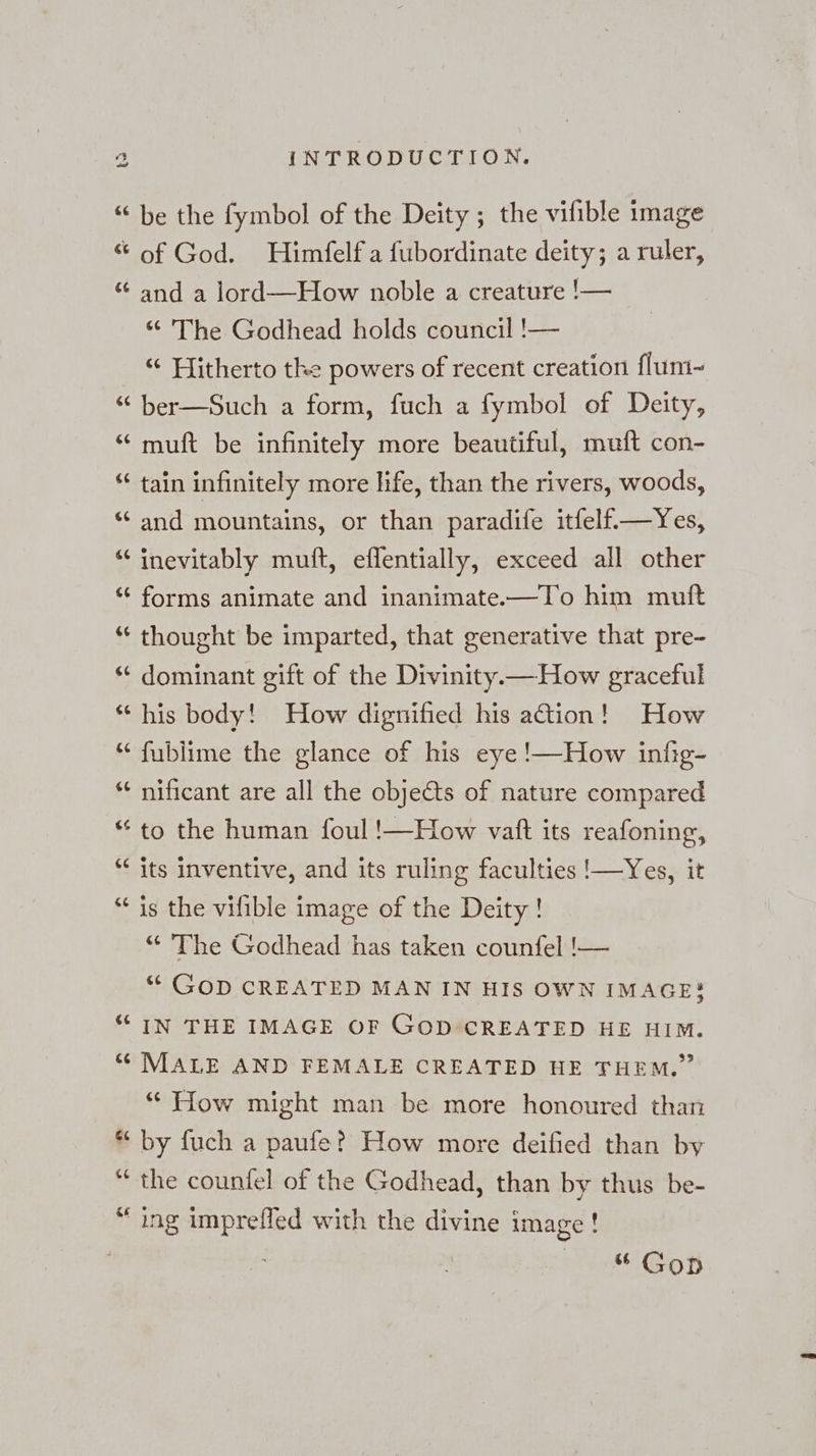 ts &amp; % G6 ¢ an G an 6 La) 123 % nr % a ¢ La) en &amp; ¢ La) [44 ¢ an C4 er €¢ (49 &amp; en C4 a) 6 INTRODUCTION. be the fymbol of the Deity ; the vifible image of God. Himfelf a fubordinate deity; a ruler, and a lord—How noble a creature !— “ The Godhead holds council !— “ Hitherto the powers of recent creation flum- ber—Such a form, fuch a fymbol of Deity, muft be infinitely more beautiful, muft con- tain infinitely more life, than the rivers, woods, and mountains, or than paradife itfelf—Yes, inevitably muft, eflentially, exceed all other forms animate and inanimate.—To him muft thought be imparted, that generative that pre- dominant gift of the Divinity.— How graceful his body! How dignified his ation! How fublime the glance of his eye !—How infig- nificant are all the objects of nature compared to the human foul !—How vaft its reafoning, its inventive, and its ruling faculties '—Yes, it is the vilible image of the Deity! “ The Godhead has taken counfel !— ““ GOD CREATED MAN IN HIS OWN IMAGE! IN THE IMAGE OF GOD CREATED HE HIM. MALE AND FEMALE CREATED HE THEM.” “ How might man be more honoured than by fuch a paufe? How more deified than by the counfel of the Godhead, than by thus be- ing imprefled with the divine image! | “ Gop