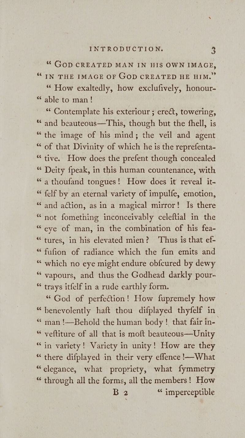 Ge € r 143 cc 6 143 Ge ce €¢ INTRODUCTION. 3 “ GOD CREATED MAN IN HIS OWN IMAGE, IN THE IMAGE OF GOD CREATED HE HIM.” “ How exaltedly, how exclufively, honour- able to man! ‘* Contemplate his exteriour ; erect, towering, and beauteous—This, though but the fhell, is the image of his mind; the veil and agent of that Divinity of which he is the reprefenta- tive. How does the prefent though concealed Deity fpeak, in this human countenance, with a thoufand tongues! How does it reveal it- felf by an eternal variety of impulfe, emotion, and action, as in a magical mirror! Is there not fomething inconceivably celeftial in the eye of man, in the combination of his fea- tures, in his elevated mien? Thus is that ef- fufion of radiance which the fun emits and which no eye might endure obfcured by dewy vapours, and thus the Godhead darkly pour- trays itfelf in a rude earthly form. | “ God of perfection! How fupremely how benevolently haft thou difplayed thyfelf in man !—Behold the human body ! that fair in- veftiture of all that is moft beauteous—Unity in variety! Variety in unity! How are they there difplayed in their very effence !—What 113 through all the forms, all the members! How Bye: “* imperceptible