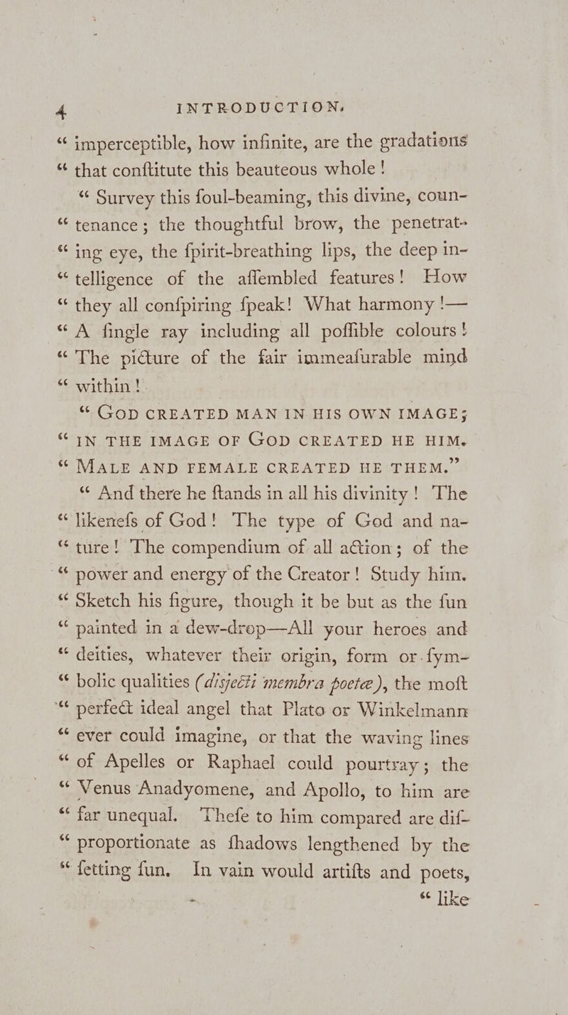 “ imperceptible, how infinite, are the gradations “ that conftitute this beauteous whole! “ Survey this foul-beaming, this divine, coun- “ tenance; the thoughtful brow, the penetrat- “ ing eye, the fpirit-breathing lips, the deep in- “ telligence of the aflembled features! How “ they all confpiring fpeak! What harmony '— “A Single ray including all poffible colours ! “ The picture of the fair immeafurable mind “ within! | “ Gop CREATED MAN IN HIS OWN IMAGE; “ IN THE IMAGE OF GOD CREATED HE HIM. “ MALE AND FEMALE CREATED HE THEM.” ““ And there he ftands in all his divinity! The “ likenefs of God! The type of God and na- “ ture! The compendium of all aGion; of the ‚“ power and energy of the Creator! Study him. * Sketch his figure, though it be but as the fun “ painted in a dew-drop—All your heroes and “ deities, whatever their origin, form or.fym- “ bolic qualities (disjecti membra poete), the moft “ perfect ideal angel that Plato or Winkelmann “ ever could imagine, or that the waving lines “of Apelles or Raphael could pourtray; the “ Venus Anadyomene, and Apollo, to him are “ far unequal. ‘Thefe to him compared are dif- “ proportionate as fhadows lengthened by the “fetting fun. In vain would artifts and poets, . “ like