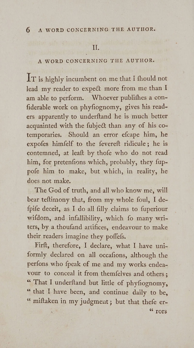IL A WORD CONCERNING THE AUTHOR. Ir is highly incumbent on me that I fhould not lead my reader to expedt more from me than I am able to perform. Whoever publifhes a con- fiderable work on phyfiognomy, gives his read- ers apparently to underftand he is much better acquainted with the fubje&amp; than any of his co- temporaries. Should an error efcape him, he expofes himfelf to the fevereft ridicule; he is contemned, at leaft by thofe who do not read him, for pretenfions which, probably, they fup- pofe him to make, but which, in reality, he does not make. The God of truth, and all who know me, will bear teftimony that, from my whole foul, I de- fpife deceit, as I do all filly claims to fuperiour wifdom, and infallibility, which fo many wri- ters, by a thoufand artifices, endeavour to make their readers imagine they poflefs. Firft, therefore, I declare, what I have uni- formly declared on all occafions, although the perfons who {peak of me and my works endea- vour to conceal it from themfelves and others ; “ That I underftand but little of phyfiognomy, “ that I have been, and continue daily to be, ‘“ miftaken in my judgmeut; but that thefe er- 6 rors