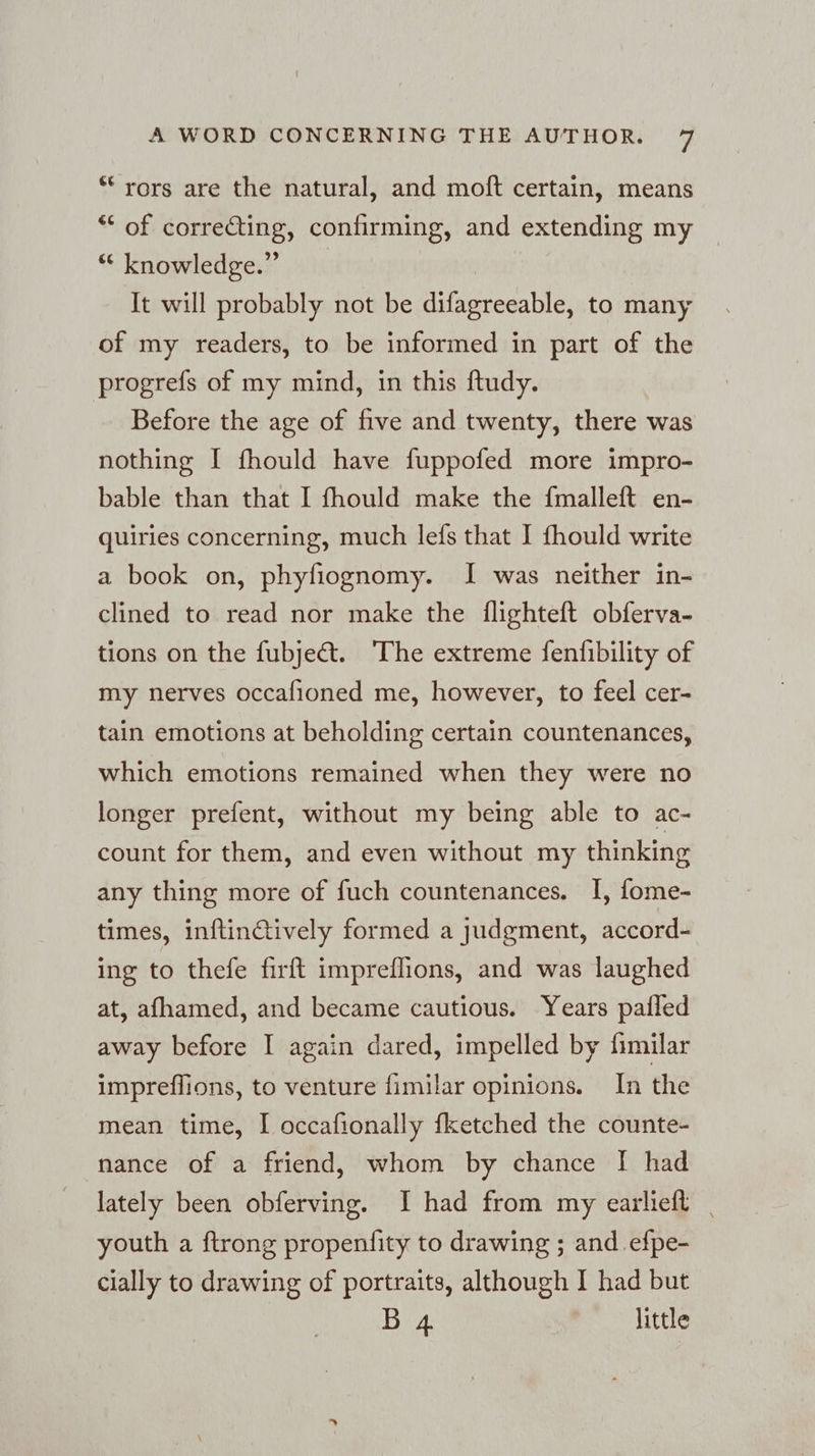 “ rors are the natural, and moft certain, means “ of correCting, confirming, and extending my “knowledge” It will probably not be difagreeable, to many of my readers, to be informed in part of the progrefs of my mind, in this ftudy. Before the age of five and twenty, there was nothing I fhould have fuppofed more impro- bable than that I fhould make the fmalleft en- quiries concerning, much lefs that I fhould write a book on, phyfiognomy. I was neither in- clined to read nor make the flighteft obferva- tions on the fubjedt. The extreme fenfibility of my nerves occafioned me, however, to feel cer- tain emotions at beholding certain countenances, which emotions remained when they were no longer prefent, without my being able to ac- count for them, and even without my thinking any thing more of fuch countenances. I, fome- times, inftinctively formed a judgment, accord- ing to thefe firft impreflions, and was laughed at, afhamed, and became cautious. Years pafled away before I again dared, impelled by fimilar impreflions, to venture fimilar opinions. In the mean time, I occafionally fketched the counte- nance of a friend, whom by chance I had lately been obferving. I had from my earlieft | youth a ftrong propenfity to drawing ; and efpe- cially to drawing of portraits, although I had but B 4 little