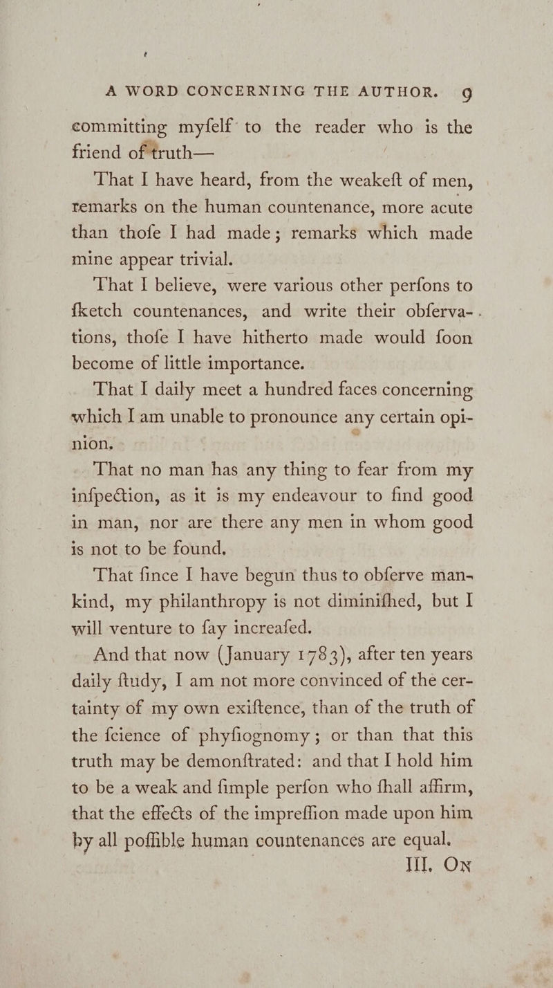 committing myfelf to the reader who is the friend of truth— | That I have heard, from the weakeft of men, remarks on the human countenance, more acute than thofe I had made; remarks which made mine appear trivial. That I believe, were various other perfons to fketch countenances, and write their obferva-. tions, thofe I have hitherto made would foon become of little importance. | That I daily meet a hundred faces concerning which I am unable to pronounce any certain opi- nion. That no man has any thing to fear from my infpection, as it is my endeavour to find good in man, nor are there any men in whom good is not to be found, | That fince I have begun thus to obferve man- kind, my philanthropy is not diminifhed, but I will venture to fay increafed. And that now (January 1783), after ten years daily ftudy, I am not more convinced of the cer- tainty of my own exiftence, than of the truth of the fcience of phyfiognomy; or than that this truth may be demonftrated: and that I hold him to be a weak and fimple perfon who fhall affirm, that the effets of the impreffion made upon him by all poffible human countenances are equal. | III. On
