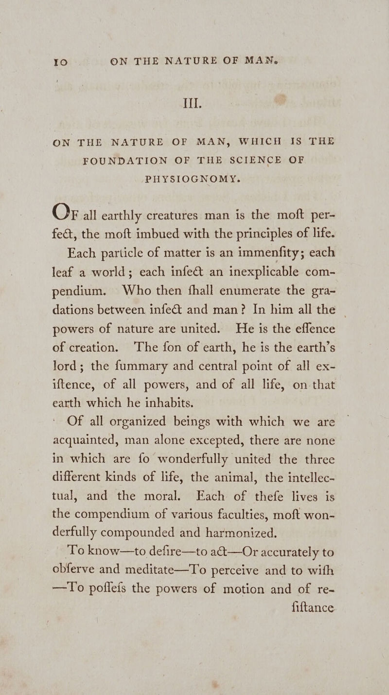 El: ON THE NATURE OF MAN, WHICH IS THE FOUNDATION OF THE SCIENCE OF PHYSIOGNOMY. OF all earthly creatures man is the moft per- fe&amp;t, the moft imbued with the principles of life. Each particle of matter is an immenfity; each leaf a world; each infe@ an inexplicable com- pendium. Who then fhall enumerate the gra- dations between infect and man? In him all the ~ powers of nature are united. He is the effence of creation. The fon of earth, he is the earth’s lord; the fummary and central point of all ex- iftence, of all powers, and of all life, on that earth which he inhabits. Of all organized beings with which we are acquainted, man alone excepted, there are none in which are fo wonderfully united the three different kinds of life, the animal, the intellec- tual, and the moral. Each of thefe lives is the compendium of various faculties, moft won- derfully compounded and harmonized. ‘To know—to defire—to a€&amp;t—Or accurately to obferve and meditate—To perceive and to with —To poflefs the powers of motion and of re- fiftance.