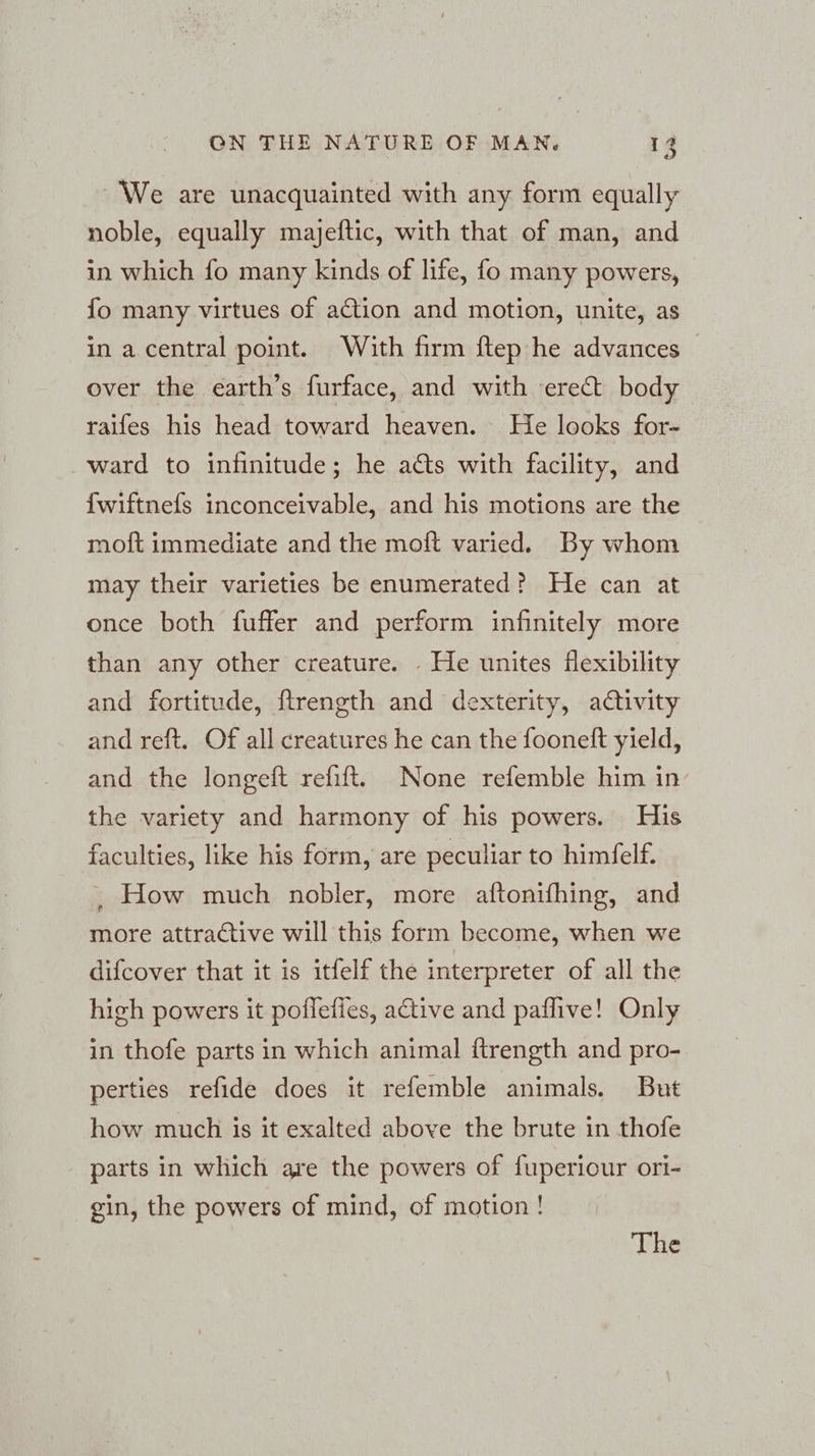 We are unacquainted with any form equally noble, equally majeftic, with that of man, and in which fo many kinds of life, fo many powers, fo many virtues of action and motion, unite, as in a central point. With firm ftep he advances — over the earth’s furface, and with erect body raifes his head toward heaven. He looks for- ward to infinitude; he acts with facility, and {wiftnefs inconceivable, and his motions are the moft immediate and the moft varied. By whom may their varieties be enumerated? He can at once both fuffer and perform infinitely more than any other creature. . He unites flexibility and fortitude, ftrength and dexterity, activity and reft. Of all creatures he can the fooneft yield, and the longeft refift. None refemble him in the variety and harmony of his powers. His faculties, like his form, are peculiar to himfelf. ‚ How much nobler, more aftonifhing, and more attractive will this form become, when we difcover that it is itfelf the interpreter of all the high powers it poflefies, active and paflıve! Only in thofe parts in which animal ftrength and pro- perties refide does it refemble animals. But how much is it exalted above the brute in thofe parts in which are the powers of fuperiour ori- gin, the powers of mind, of motion! The